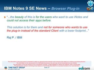 IBM Notes 9 SE News – Browser Plug-in
 “...the beauty of this is for the users who want to use iNotes and
 could not access their apps before.

 This solution is for them and not for someone who wants to use
 the plug-in instead of the standard Client with a lower footprint...”

 Raj P. / IBM




 The information on the new product is intended to outline our general product direction and it should not be relied on in making a purchasing decision.
                 The information on the new product is for informational purposes only and may not be incorporated into any contract.
           The information on the new product is not a commitment, promise, or legal obligation to deliver any material, code or functionality.
            The development, release, and timing of any features or functionality described for our products remains at our sole discretion
                                                                       Seite 37
 