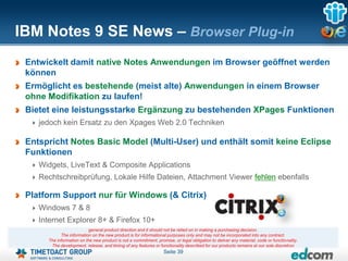 IBM Notes 9 SE News – Browser Plug-in
 Entwickelt damit native Notes Anwendungen im Browser geöffnet werden
 können
 Ermöglicht es bestehende (meist alte) Anwendungen in einem Browser
 ohne Modifikation zu laufen!
 Bietet eine leistungsstarke Ergänzung zu bestehenden XPages Funktionen
    jedoch kein Ersatz zu den Xpages Web 2.0 Techniken

 Entspricht Notes Basic Model (Multi-User) und enthält somit keine Eclipse
 Funktionen
    Widgets, LiveText & Composite Applications
    Rechtschreibprüfung, Lokale Hilfe Dateien, Attachment Viewer fehlen ebenfalls

 Platform Support nur für Windows (& Citrix)
    Windows 7 & 8
    Internet Explorer 8+ & Firefox 10+
                           general product direction and it should not be relied on in making a purchasing decision.
            The information on the new product is for informational purposes only and may not be incorporated into any contract.
      The information on the new product is not a commitment, promise, or legal obligation to deliver any material, code or functionality.
       The development, release, and timing of any features or functionality described for our products remains at our sole discretion
                                                                  Seite 39
 