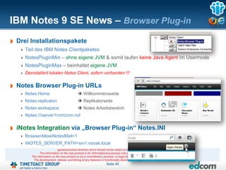 IBM Notes 9 SE News – Browser Plug-in
 Drei Installationspakete
   Teil des IBM Notes Clientpaketes
   NotesPluginMin – ohne eigene JVM & somit laufen keine Java Agent im Usermode
   NotesPluginMax – beinhaltet eigene JVM
   Deinstalliert lokalen Notes Client, sofern vorhanden !!!

 Notes Browser Plug-in URLs
   Notes:Home                               Willkommensseite
   Notes:replicaton                         Replikatorseite
   Notes:workspace                          Notes Arbeitsbereich
   Notes:///server1/crm/crm.nsf

 iNotes Integration via „Browser Plug-in“ Notes.INI
   BrowserAllowiNotesMail=1
   INOTES_SERVER_PATH=srv1.novak.local
                           general product direction and it should not be relied on in making a purchasing decision.
            The information on the new product is for informational purposes only and may not be incorporated into any contract.
      The information on the new product is not a commitment, promise, or legal obligation to deliver any material, code or functionality.
       The development, release, and timing of any features or functionality described for our products remains at our sole discretion
                                                                  Seite 40
 