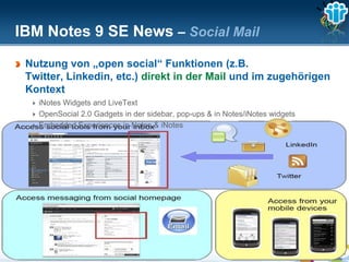 IBM Notes 9 SE News – Social Mail
 Nutzung von „open social“ Funktionen (z.B.
 Twitter, Linkedin, etc.) direkt in der Mail und im zugehörigen
 Kontext
     iNotes Widgets and LiveText
     OpenSocial 2.0 Gadgets in der sidebar, pop-ups & in Notes/iNotes widgets
     Embedded Experiences in Notes & iNotes




 The information on the new product is intended to outline our general product direction and it should not be relied on in making a purchasing decision.
                 The information on the new product is for informational purposes only and may not be incorporated into any contract.
           The information on the new product is not a commitment, promise, or legal obligation to deliver any material, code or functionality.
            The development, release, and timing of any features or functionality described for our products remains at our sole discretion
                                                                       Seite 43
 