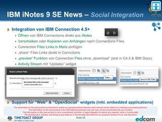 IBM iNotes 9 SE News – Social Integration
 Integration von IBM Connection 4.5+
      Öffnen von IBM Connections direkt aus iNotes
      Verschieben oder Kopieren von Anhängen nach Connections Files
      Connection Files Links in Mails einfügen
      „share“ Files Links direkt in Connctions
      „preview“ Funktion von Connection Files ohne „download“ (erst in C4.5 & IBM Docs)
      Activity Stream mit “Updates” widget




 Support für “Web” & “OpenSocial” widgets (inkl. embedded applications)
  The information on the new product is intended to outline our general product direction and it should not be relied on in making a purchasing decision.
                  The information on the new product is for informational purposes only and may not be incorporated into any contract.
            The information on the new product is not a commitment, promise, or legal obligation to deliver any material, code or functionality.
             The development, release, and timing of any features or functionality described for our products remains at our sole discretion
                                                                        Seite 45
 