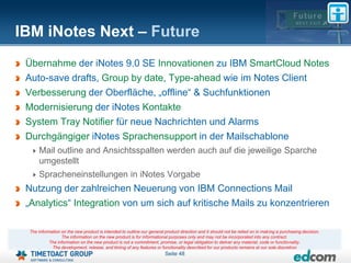 IBM iNotes Next – Future
 Übernahme der iNotes 9.0 SE Innovationen zu IBM SmartCloud Notes
 Auto-save drafts, Group by date, Type-ahead wie im Notes Client
 Verbesserung der Oberfläche, „offline“ & Suchfunktionen
 Modernisierung der iNotes Kontakte
 System Tray Notifier für neue Nachrichten und Alarms
 Durchgängiger iNotes Sprachensupport in der Mailschablone
      Mail outline and Ansichtsspalten werden auch auf die jeweilige Sparche
      umgestellt
      Spracheneinstellungen in iNotes Vorgabe
 Nutzung der zahlreichen Neuerung von IBM Connections Mail
 „Analytics“ Integration von um sich auf kritische Mails zu konzentrieren

  The information on the new product is intended to outline our general product direction and it should not be relied on in making a purchasing decision.
                  The information on the new product is for informational purposes only and may not be incorporated into any contract.
            The information on the new product is not a commitment, promise, or legal obligation to deliver any material, code or functionality.
             The development, release, and timing of any features or functionality described for our products remains at our sole discretion
                                                                        Seite 48
 