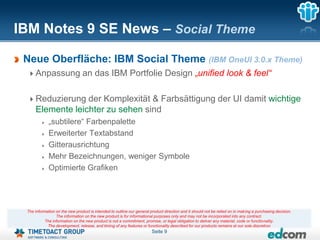 IBM Notes 9 SE News – Social Theme

 Neue Oberfläche: IBM Social Theme (IBM OneUI 3.0.x Theme)
     Anpassung an das IBM Portfolie Design „unified look & feel“

     Reduzierung der Komplexität & Farbsättigung der UI damit wichtige
     Elemente leichter zu sehen sind
             „subtilere“ Farbenpalette
             Erweiterter Textabstand
             Gitterausrichtung
             Mehr Bezeichnungen, weniger Symbole
             Optimierte Grafiken




 The information on the new product is intended to outline our general product direction and it should not be relied on in making a purchasing decision.
                 The information on the new product is for informational purposes only and may not be incorporated into any contract.
           The information on the new product is not a commitment, promise, or legal obligation to deliver any material, code or functionality.
            The development, release, and timing of any features or functionality described for our products remains at our sole discretion
                                                                        Seite 9
 