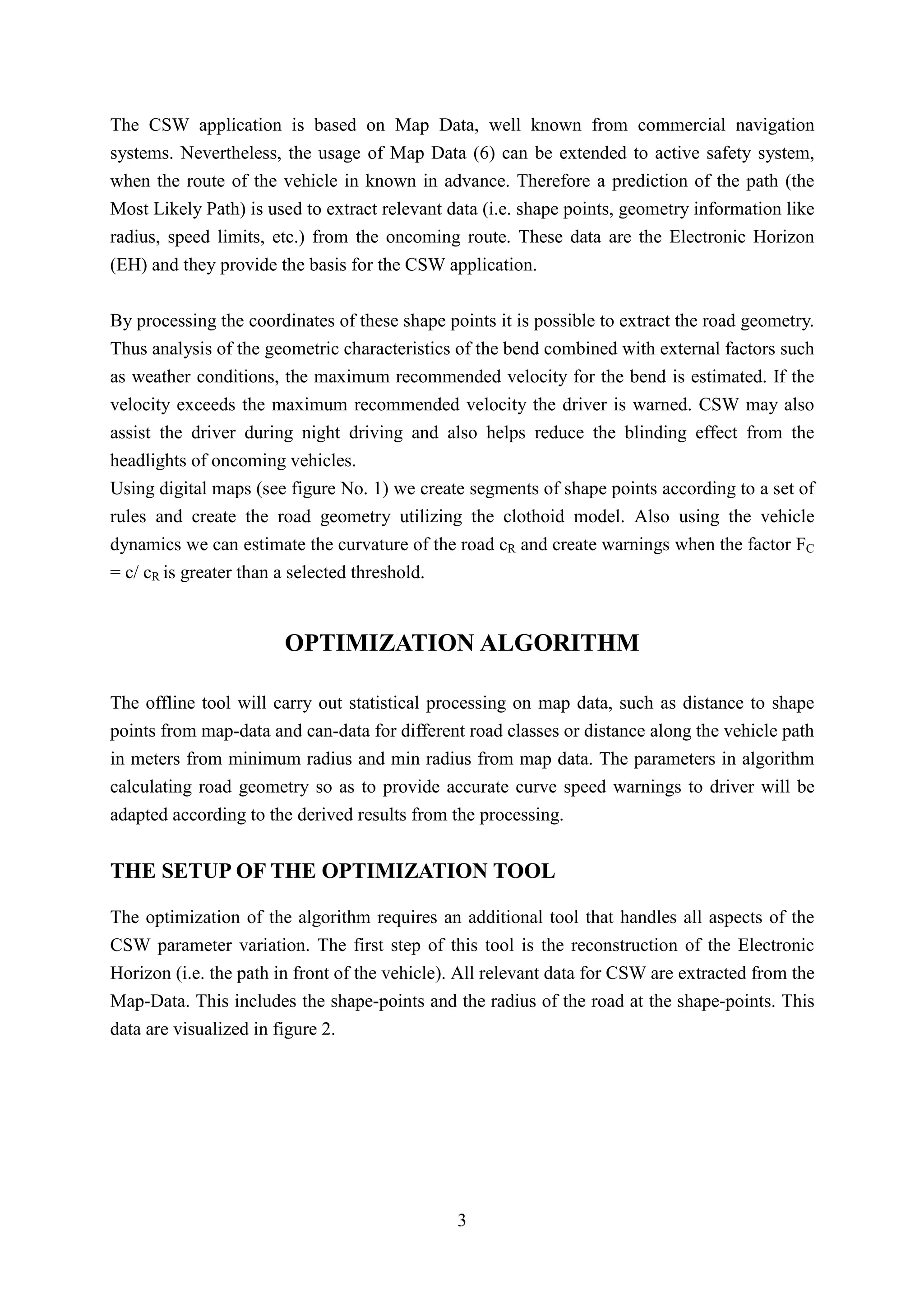 The CSW application is based on Map Data, well known from commercial navigation
systems. Nevertheless, the usage of Map Data (6) can be extended to active safety system,
when the route of the vehicle in known in advance. Therefore a prediction of the path (the
Most Likely Path) is used to extract relevant data (i.e. shape points, geometry information like
radius, speed limits, etc.) from the oncoming route. These data are the Electronic Horizon
(EH) and they provide the basis for the CSW application.


By processing the coordinates of these shape points it is possible to extract the road geometry.
Thus analysis of the geometric characteristics of the bend combined with external factors such
as weather conditions, the maximum recommended velocity for the bend is estimated. If the
velocity exceeds the maximum recommended velocity the driver is warned. CSW may also
assist the driver during night driving and also helps reduce the blinding effect from the
headlights of oncoming vehicles.
Using digital maps (see figure No. 1) we create segments of shape points according to a set of
rules and create the road geometry utilizing the clothoid model. Also using the vehicle
dynamics we can estimate the curvature of the road cR and create warnings when the factor FC
= c/ cR is greater than a selected threshold.


                        OPTIMIZATION ALGORITHM

The offline tool will carry out statistical processing on map data, such as distance to shape
points from map-data and can-data for different road classes or distance along the vehicle path
in meters from minimum radius and min radius from map data. The parameters in algorithm
calculating road geometry so as to provide accurate curve speed warnings to driver will be
adapted according to the derived results from the processing.


THE SETUP OF THE OPTIMIZATION TOOL

The optimization of the algorithm requires an additional tool that handles all aspects of the
CSW parameter variation. The first step of this tool is the reconstruction of the Electronic
Horizon (i.e. the path in front of the vehicle). All relevant data for CSW are extracted from the
Map-Data. This includes the shape-points and the radius of the road at the shape-points. This
data are visualized in figure 2.




                                                3
 