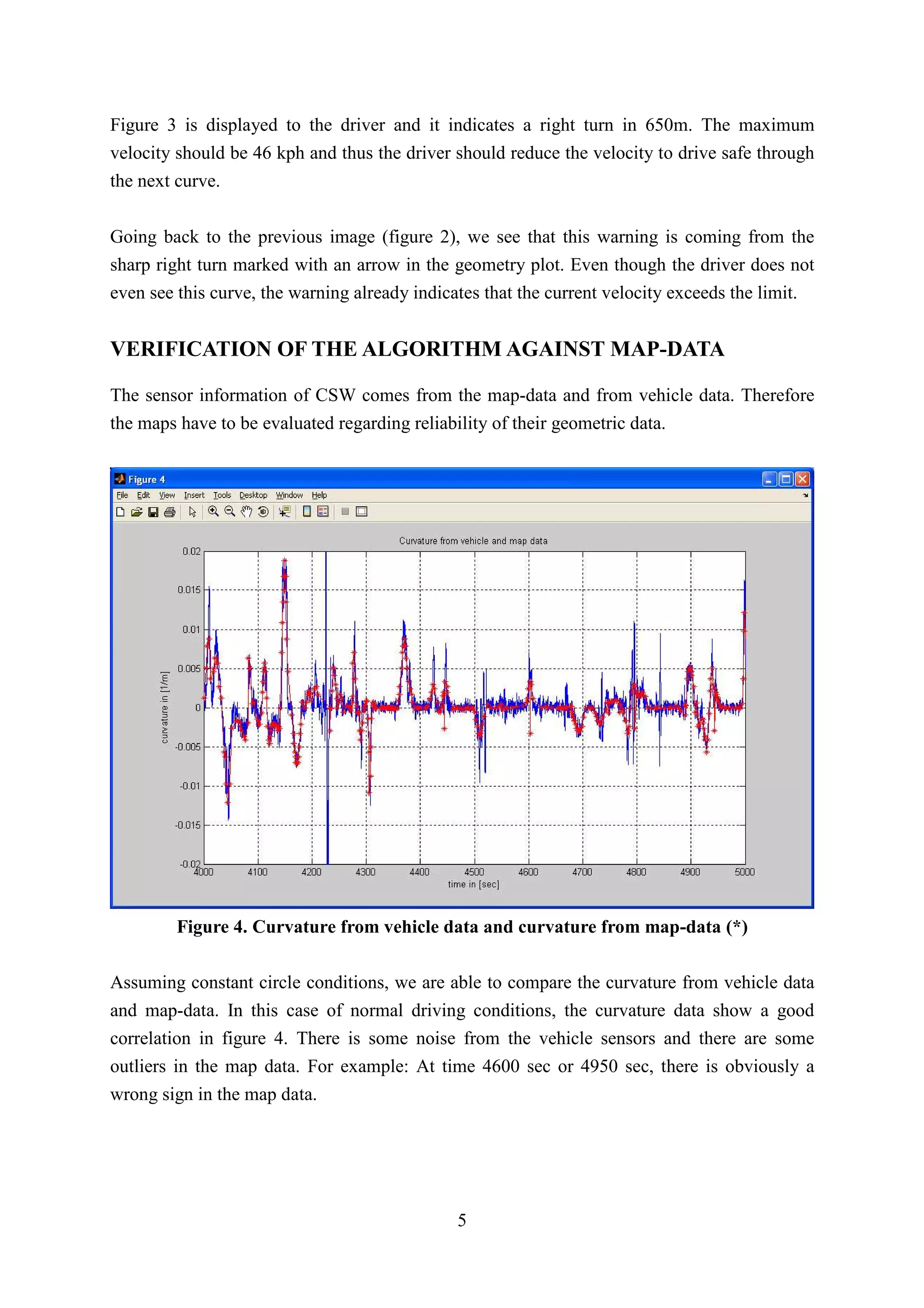 Figure 3 is displayed to the driver and it indicates a right turn in 650m. The maximum
velocity should be 46 kph and thus the driver should reduce the velocity to drive safe through
the next curve.


Going back to the previous image (figure 2), we see that this warning is coming from the
sharp right turn marked with an arrow in the geometry plot. Even though the driver does not
even see this curve, the warning already indicates that the current velocity exceeds the limit.


VERIFICATION OF THE ALGORITHM AGAINST MAP-DATA

The sensor information of CSW comes from the map-data and from vehicle data. Therefore
the maps have to be evaluated regarding reliability of their geometric data.




         Figure 4. Curvature from vehicle data and curvature from map-data (*)

Assuming constant circle conditions, we are able to compare the curvature from vehicle data
and map-data. In this case of normal driving conditions, the curvature data show a good
correlation in figure 4. There is some noise from the vehicle sensors and there are some
outliers in the map data. For example: At time 4600 sec or 4950 sec, there is obviously a
wrong sign in the map data.




                                               5
 