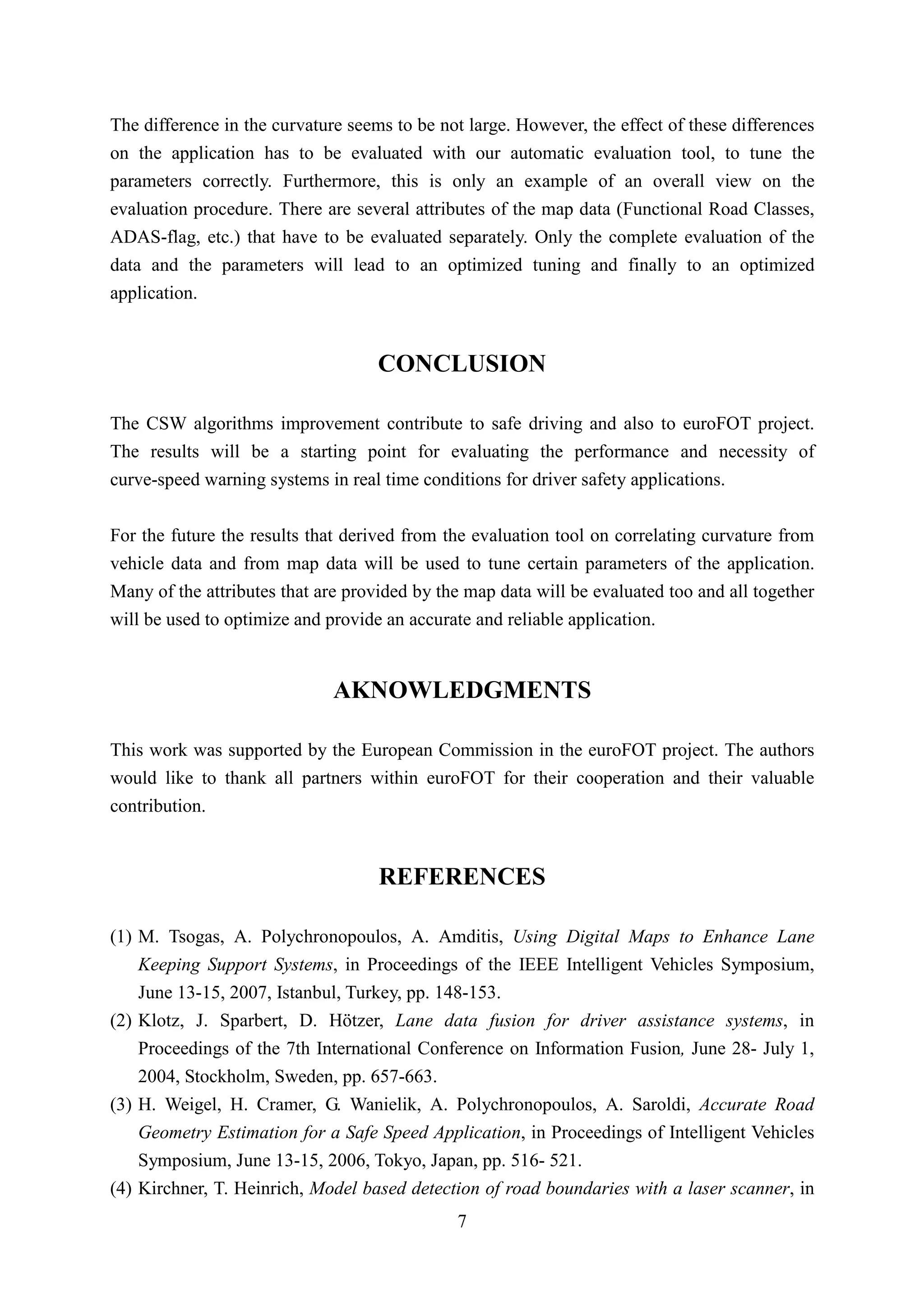 The difference in the curvature seems to be not large. However, the effect of these differences
on the application has to be evaluated with our automatic evaluation tool, to tune the
parameters correctly. Furthermore, this is only an example of an overall view on the
evaluation procedure. There are several attributes of the map data (Functional Road Classes,
ADAS-flag, etc.) that have to be evaluated separately. Only the complete evaluation of the
data and the parameters will lead to an optimized tuning and finally to an optimized
application.


                                    CONCLUSION

The CSW algorithms improvement contribute to safe driving and also to euroFOT project.
The results will be a starting point for evaluating the performance and necessity of
curve-speed warning systems in real time conditions for driver safety applications.


For the future the results that derived from the evaluation tool on correlating curvature from
vehicle data and from map data will be used to tune certain parameters of the application.
Many of the attributes that are provided by the map data will be evaluated too and all together
will be used to optimize and provide an accurate and reliable application.


                              AKNOWLEDGMENTS

This work was supported by the European Commission in the euroFOT project. The authors
would like to thank all partners within euroFOT for their cooperation and their valuable
contribution.


                                    REFERENCES

(1) M. Tsogas, A. Polychronopoulos, A. Amditis, Using Digital Maps to Enhance Lane
    Keeping Support Systems, in Proceedings of the IEEE Intelligent Vehicles Symposium,
    June 13-15, 2007, Istanbul, Turkey, pp. 148-153.
(2) Klotz, J. Sparbert, D. Hötzer, Lane data fusion for driver assistance systems, in
    Proceedings of the 7th International Conference on Information Fusion, June 28- July 1,
    2004, Stockholm, Sweden, pp. 657-663.
(3) H. Weigel, H. Cramer, G. Wanielik, A. Polychronopoulos, A. Saroldi, Accurate Road
    Geometry Estimation for a Safe Speed Application, in Proceedings of Intelligent Vehicles
    Symposium, June 13-15, 2006, Tokyo, Japan, pp. 516- 521.
(4) Kirchner, T. Heinrich, Model based detection of road boundaries with a laser scanner, in
                                              7
 