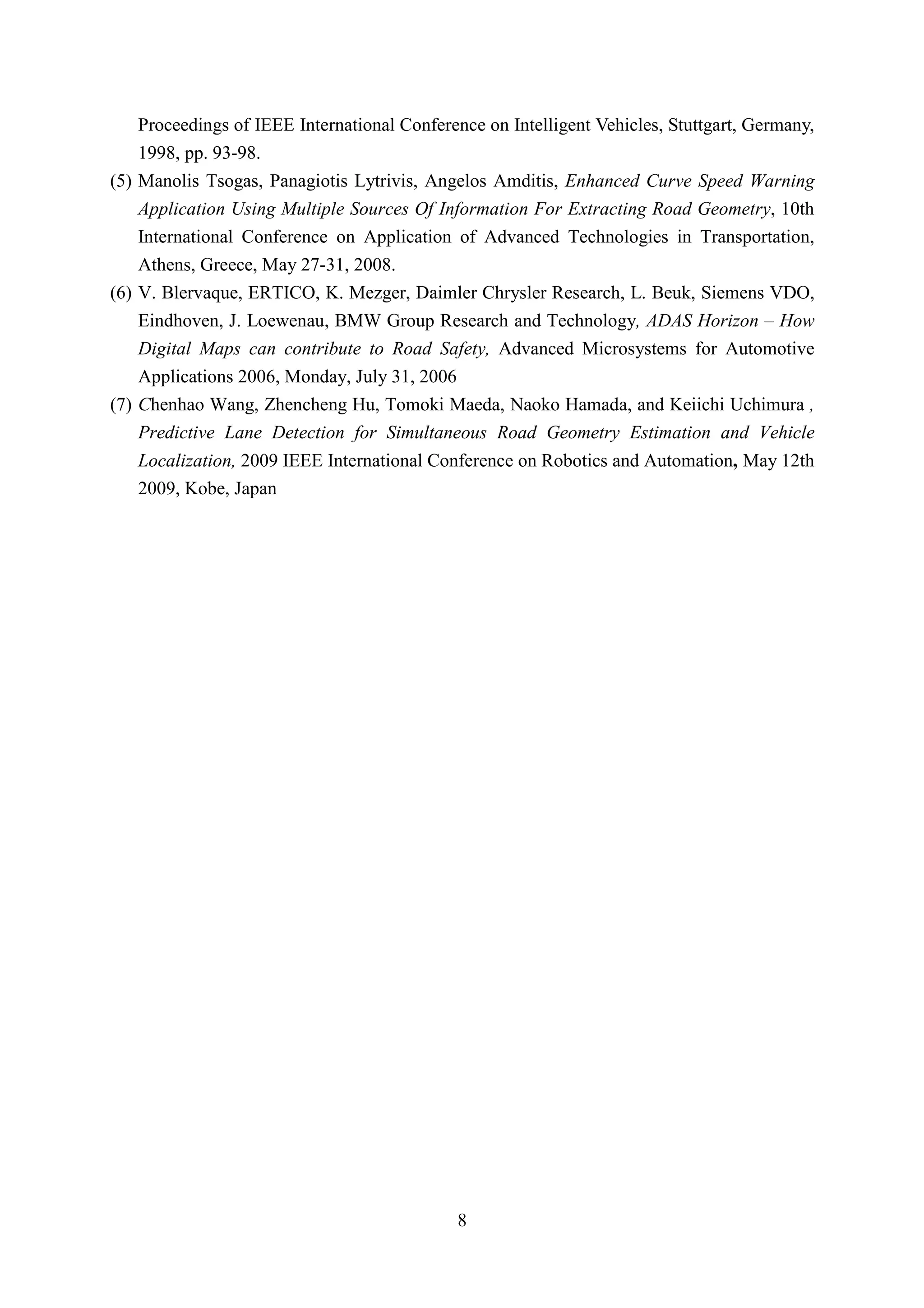 Proceedings of IEEE International Conference on Intelligent Vehicles, Stuttgart, Germany,
    1998, pp. 93-98.
(5) Manolis Tsogas, Panagiotis Lytrivis, Angelos Amditis, Enhanced Curve Speed Warning
    Application Using Multiple Sources Of Information For Extracting Road Geometry, 10th
    International Conference on Application of Advanced Technologies in Transportation,
    Athens, Greece, May 27-31, 2008.
(6) V. Blervaque, ERTICO, K. Mezger, Daimler Chrysler Research, L. Beuk, Siemens VDO,
    Eindhoven, J. Loewenau, BMW Group Research and Technology, ADAS Horizon – How
    Digital Maps can contribute to Road Safety, Advanced Microsystems for Automotive
    Applications 2006, Monday, July 31, 2006
(7) Chenhao Wang, Zhencheng Hu, Tomoki Maeda, Naoko Hamada, and Keiichi Uchimura ,
    Predictive Lane Detection for Simultaneous Road Geometry Estimation and Vehicle
   Localization, 2009 IEEE International Conference on Robotics and Automation, May 12th
   2009, Kobe, Japan




                                             8
 