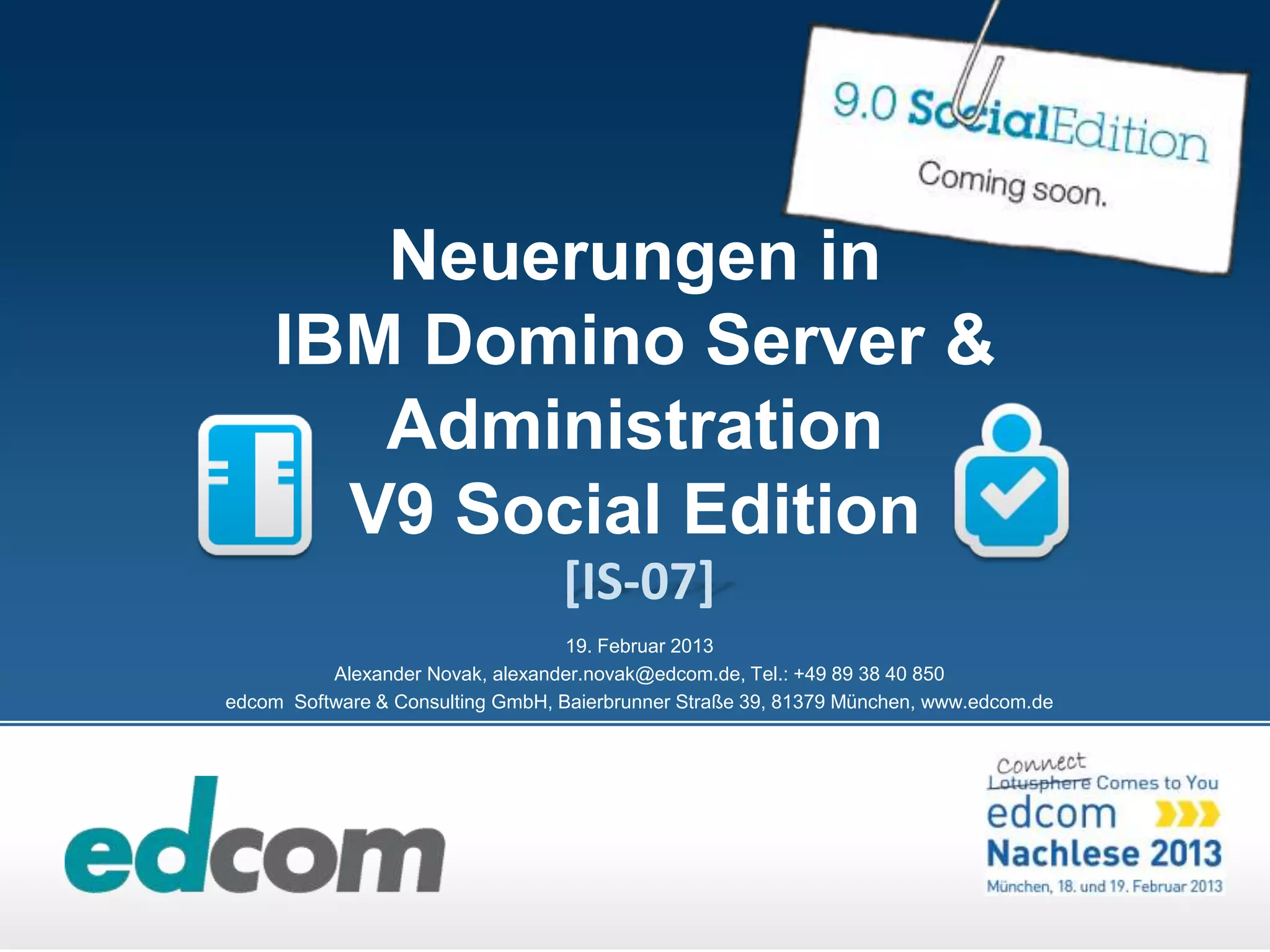 Neuerungen in
     IBM Domino Server &
        Administration
       V9 Social Edition
                                  [IS-07]
                                   19. Februar 2013
          Alexander Novak, alexander.novak@edcom.de, Tel.: +49 89 38 40 850
edcom Software & Consulting GmbH, Baierbrunner Straße 39, 81379 München, www.edcom.de
 