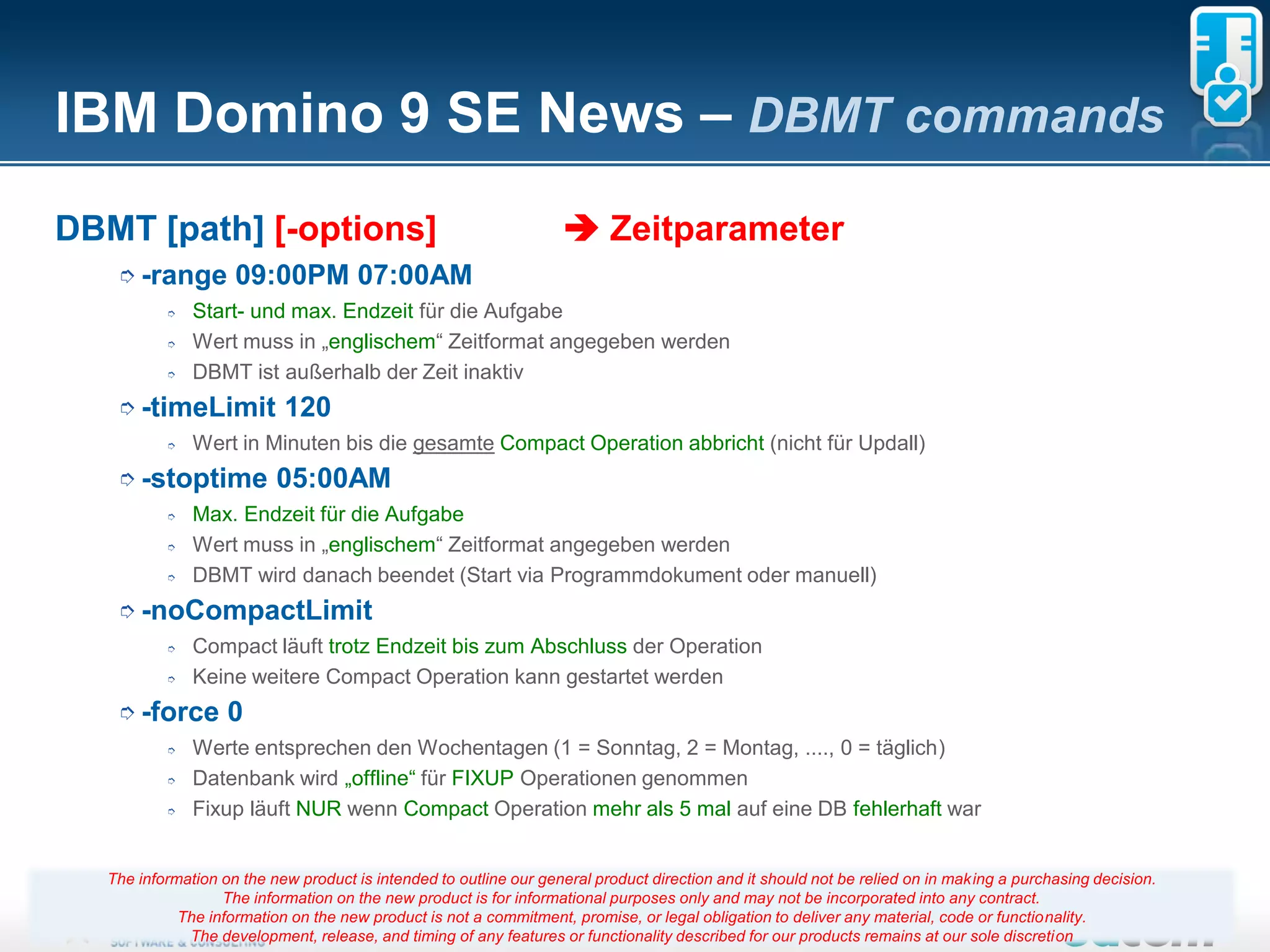 IBM Domino 9 SE News – DBMT commands
DBMT [path] [-options]                                               Zeitparameter
    ➮ -range         09:00PM 07:00AM
           ➮   Start- und max. Endzeit für die Aufgabe
           ➮   Wert muss in „englischem“ Zeitformat angegeben werden
           ➮   DBMT ist außerhalb der Zeit inaktiv
    ➮ -timeLimit            120
           ➮   Wert in Minuten bis die gesamte Compact Operation abbricht (nicht für Updall)
    ➮ -stoptime            05:00AM
           ➮   Max. Endzeit für die Aufgabe
           ➮   Wert muss in „englischem“ Zeitformat angegeben werden
           ➮   DBMT wird danach beendet (Start via Programmdokument oder manuell)
    ➮ -noCompactLimit
           ➮   Compact läuft trotz Endzeit bis zum Abschluss der Operation
           ➮   Keine weitere Compact Operation kann gestartet werden
    ➮ -force        0
           ➮   Werte entsprechen den Wochentagen (1 = Sonntag, 2 = Montag, ...., 0 = täglich)
           ➮   Datenbank wird „offline“ für FIXUP Operationen genommen
           ➮   Fixup läuft NUR wenn Compact Operation mehr als 5 mal auf eine DB fehlerhaft war


   The information on the new product is intended to outline our general product direction and it should not be relied on in making a purchasing decision.
                   The information on the new product is for informational purposes only and may not be incorporated into any contract.
             The information on the new product is not a commitment, promise, 10
                                                                         Seite or legal obligation to deliver any material, code or functionality.
              The development, release, and timing of any features or functionality described for our products remains at our sole discretion
 