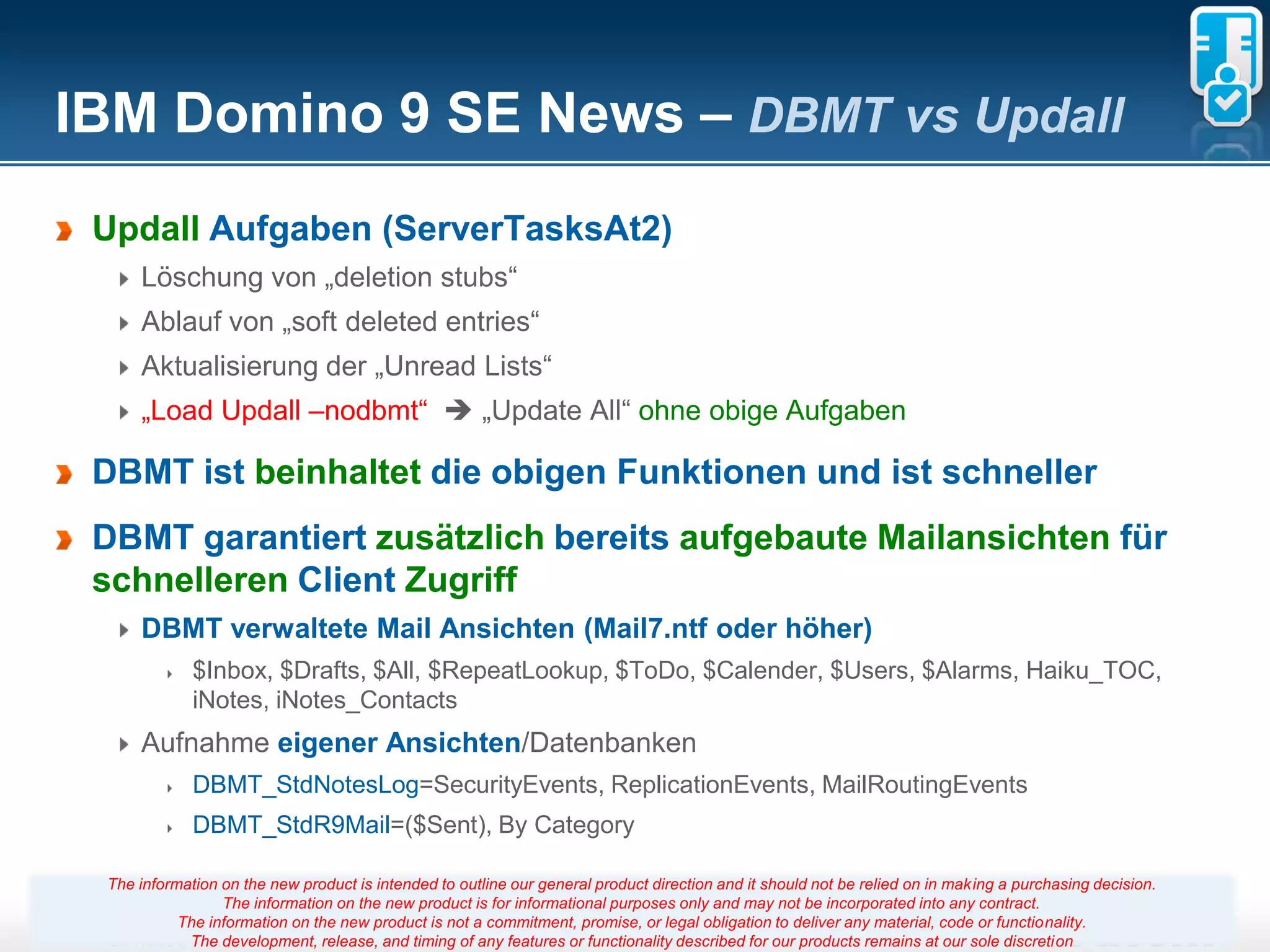 IBM Domino 9 SE News – DBMT vs Updall
 Updall Aufgaben (ServerTasksAt2)
     Löschung von „deletion stubs“
     Ablauf von „soft deleted entries“
     Aktualisierung der „Unread Lists“
     „Load Updall –nodbmt“  „Update All“ ohne obige Aufgaben

 DBMT ist beinhaltet die obigen Funktionen und ist schneller
 DBMT garantiert zusätzlich bereits aufgebaute Mailansichten für
 schnelleren Client Zugriff
     DBMT verwaltete Mail Ansichten (Mail7.ntf oder höher)
             $Inbox, $Drafts, $All, $RepeatLookup, $ToDo, $Calender, $Users, $Alarms, Haiku_TOC,
             iNotes, iNotes_Contacts
     Aufnahme eigener Ansichten/Datenbanken
             DBMT_StdNotesLog=SecurityEvents, ReplicationEvents, MailRoutingEvents
             DBMT_StdR9Mail=($Sent), By Category

 The information on the new product is intended to outline our general product direction and it should not be relied on in making a purchasing decision.
                 The information on the new product is for informational purposes only and may not be incorporated into any contract.
           The information on the new product is not a commitment, promise, 12
                                                                       Seite or legal obligation to deliver any material, code or functionality.
            The development, release, and timing of any features or functionality described for our products remains at our sole discretion
 