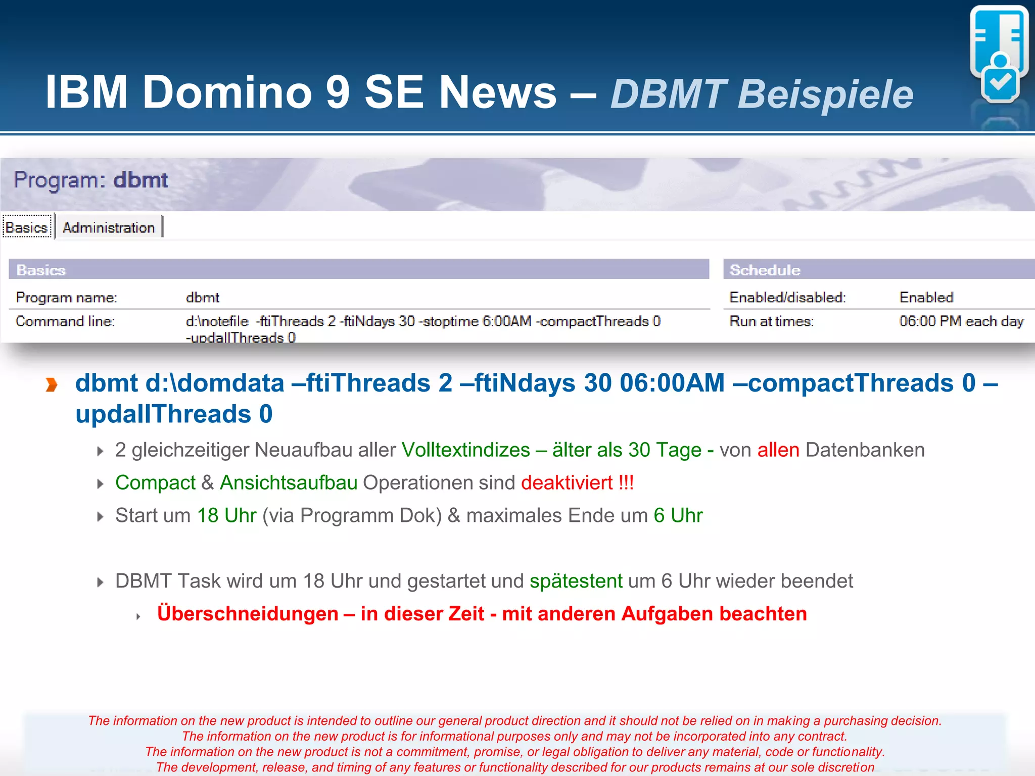 IBM Domino 9 SE News – DBMT Beispiele




 dbmt d:domdata –ftiThreads 2 –ftiNdays 30 06:00AM –compactThreads 0 –
 updallThreads 0
     2 gleichzeitiger Neuaufbau aller Volltextindizes – älter als 30 Tage - von allen Datenbanken
     Compact & Ansichtsaufbau Operationen sind deaktiviert !!!
     Start um 18 Uhr (via Programm Dok) & maximales Ende um 6 Uhr


     DBMT Task wird um 18 Uhr und gestartet und spätestent um 6 Uhr wieder beendet
             Überschneidungen – in dieser Zeit - mit anderen Aufgaben beachten




 The information on the new product is intended to outline our general product direction and it should not be relied on in making a purchasing decision.
                 The information on the new product is for informational purposes only and may not be incorporated into any contract.
           The information on the new product is not a commitment, promise, 14
                                                                       Seite or legal obligation to deliver any material, code or functionality.
            The development, release, and timing of any features or functionality described for our products remains at our sole discretion
 