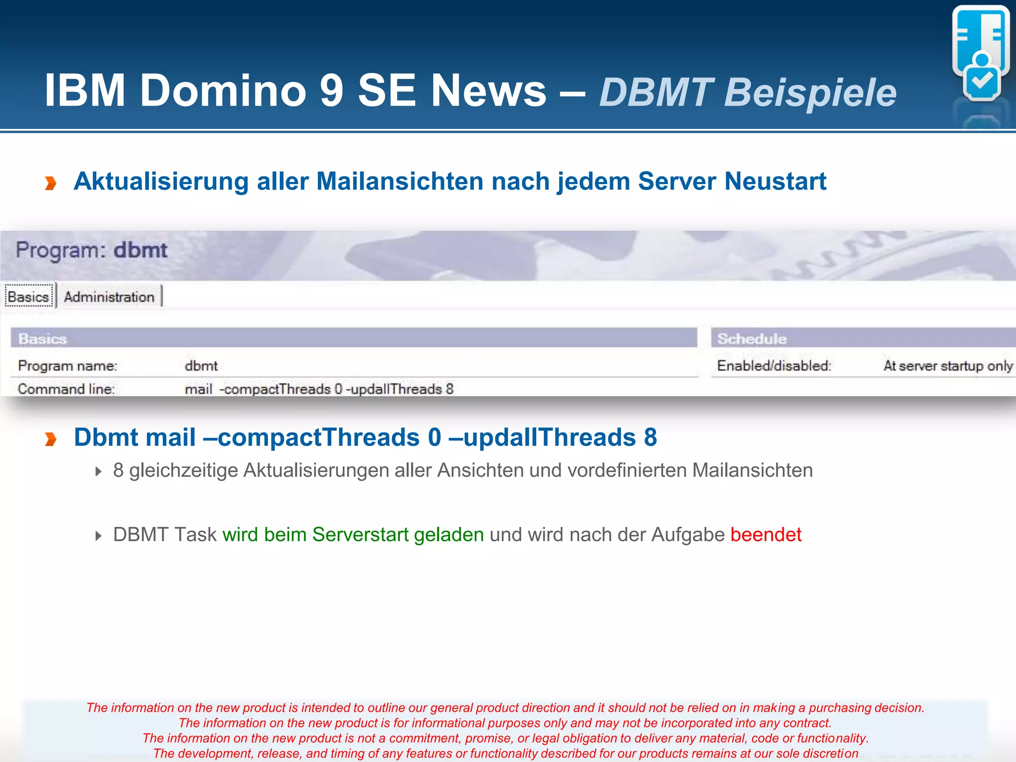 IBM Domino 9 SE News – DBMT Beispiele
 Aktualisierung aller Mailansichten nach jedem Server Neustart




 Dbmt mail –compactThreads 0 –updallThreads 8
     8 gleichzeitige Aktualisierungen aller Ansichten und vordefinierten Mailansichten


     DBMT Task wird beim Serverstart geladen und wird nach der Aufgabe beendet




 The information on the new product is intended to outline our general product direction and it should not be relied on in making a purchasing decision.
                 The information on the new product is for informational purposes only and may not be incorporated into any contract.
           The information on the new product is not a commitment, promise, 15
                                                                       Seite or legal obligation to deliver any material, code or functionality.
            The development, release, and timing of any features or functionality described for our products remains at our sole discretion
 
