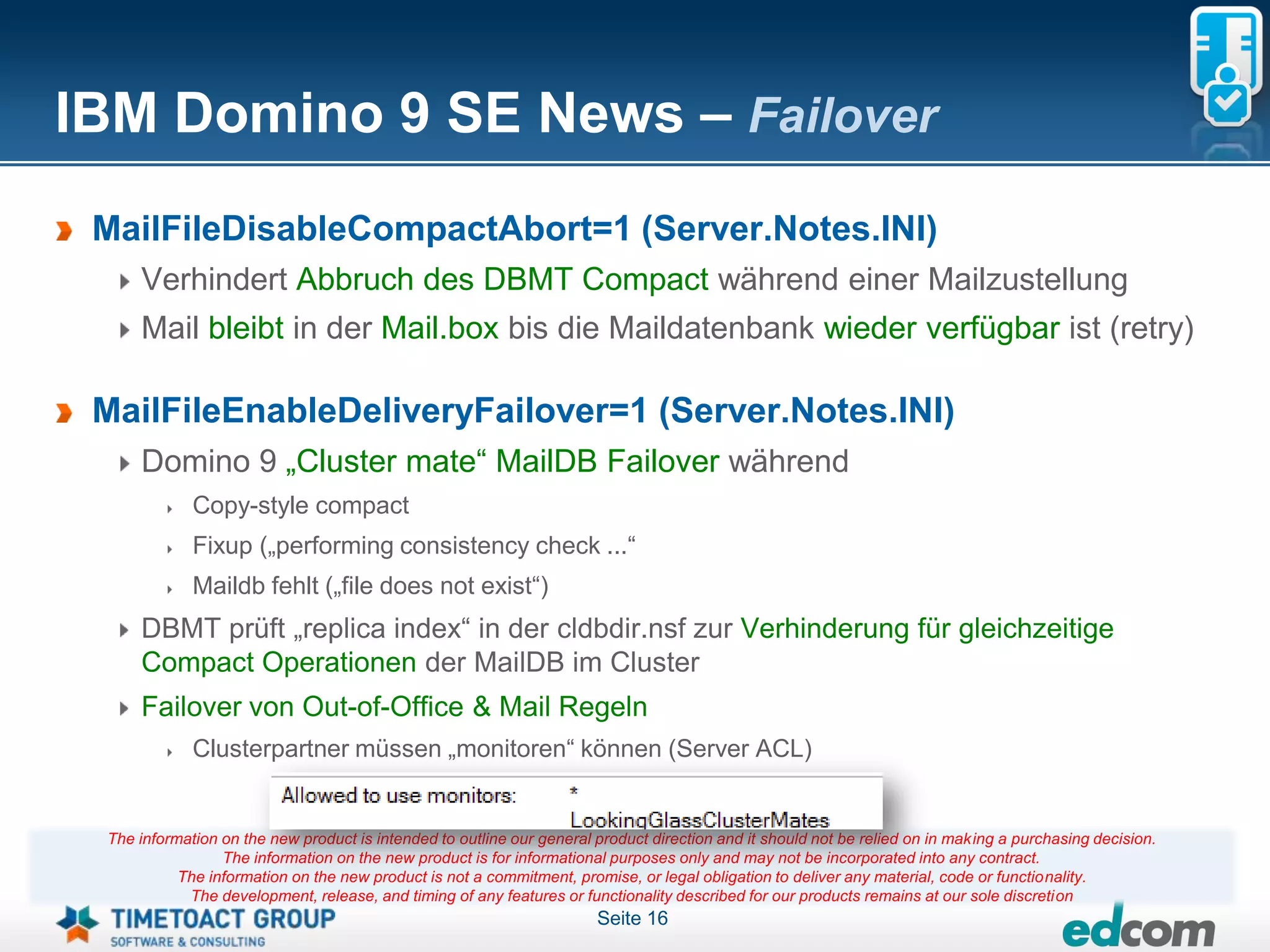IBM Domino 9 SE News – Failover
 MailFileDisableCompactAbort=1 (Server.Notes.INI)
     Verhindert Abbruch des DBMT Compact während einer Mailzustellung
     Mail bleibt in der Mail.box bis die Maildatenbank wieder verfügbar ist (retry)

 MailFileEnableDeliveryFailover=1 (Server.Notes.INI)
     Domino 9 „Cluster mate“ MailDB Failover während
             Copy-style compact
             Fixup („performing consistency check ...“
             Maildb fehlt („file does not exist“)
     DBMT prüft „replica index“ in der cldbdir.nsf zur Verhinderung für gleichzeitige
     Compact Operationen der MailDB im Cluster
     Failover von Out-of-Office & Mail Regeln
             Clusterpartner müssen „monitoren“ können (Server ACL)


 The information on the new product is intended to outline our general product direction and it should not be relied on in making a purchasing decision.
                 The information on the new product is for informational purposes only and may not be incorporated into any contract.
           The information on the new product is not a commitment, promise, or legal obligation to deliver any material, code or functionality.
            The development, release, and timing of any features or functionality described for our products remains at our sole discretion
                                                                       Seite 16
 