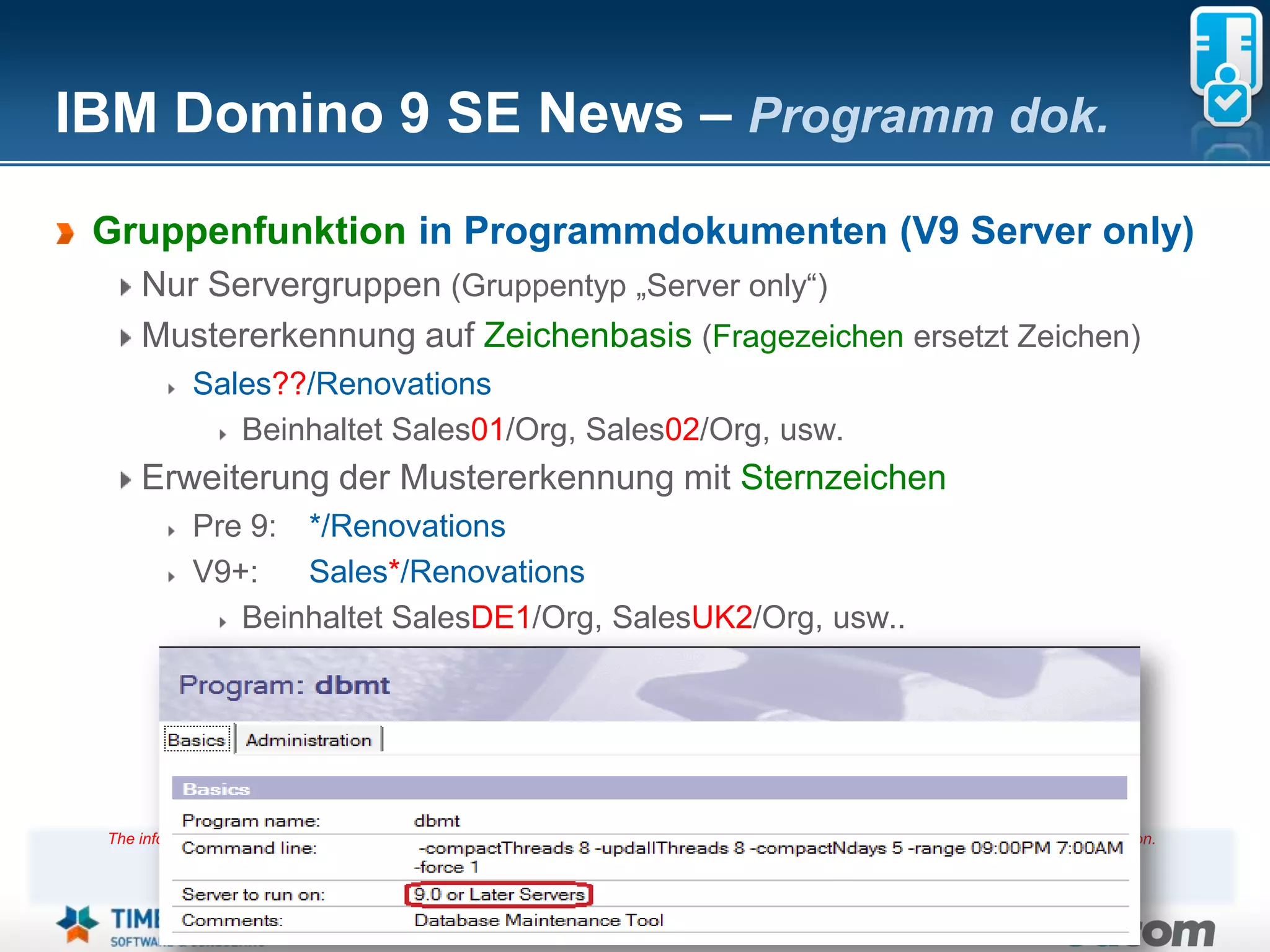 IBM Domino 9 SE News – Programm dok.
 Gruppenfunktion in Programmdokumenten (V9 Server only)
     Nur Servergruppen (Gruppentyp „Server only“)
     Mustererkennung auf Zeichenbasis (Fragezeichen ersetzt Zeichen)
             Sales??/Renovations
                Beinhaltet Sales01/Org, Sales02/Org, usw.
     Erweiterung der Mustererkennung mit Sternzeichen
             Pre 9: */Renovations
             V9+:   Sales*/Renovations
                Beinhaltet SalesDE1/Org, SalesUK2/Org, usw..




 The information on the new product is intended to outline our general product direction and it should not be relied on in making a purchasing decision.
                 The information on the new product is for informational purposes only and may not be incorporated into any contract.
           The information on the new product is not a commitment, promise, or legal obligation to deliver any material, code or functionality.
            The development, release, and timing of any features or functionality described for our products remains at our sole discretion
                                                                       Seite 17
 