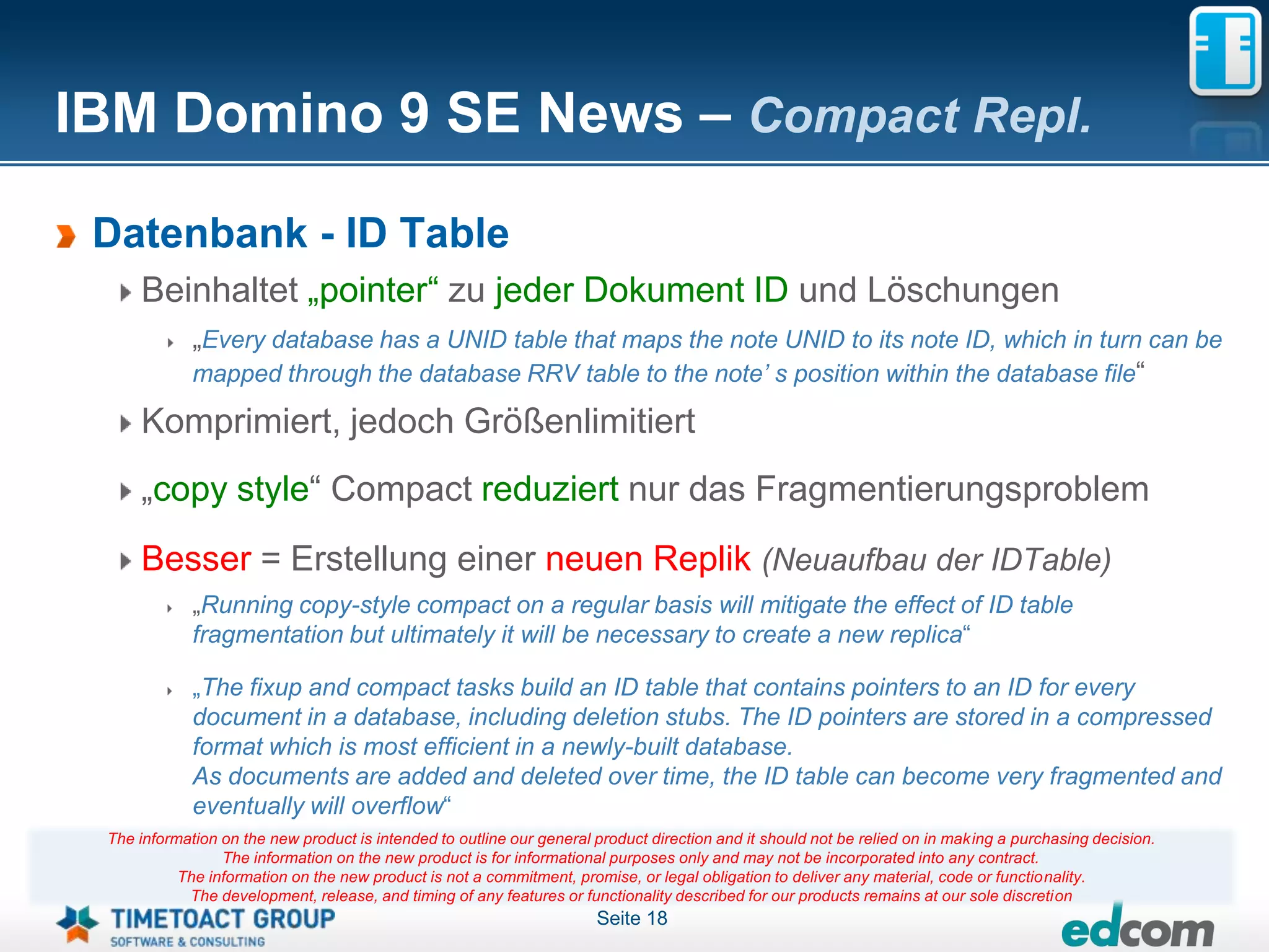 IBM Domino 9 SE News – Compact Repl.

 Datenbank - ID Table
     Beinhaltet „pointer“ zu jeder Dokument ID und Löschungen
             „Every database has a UNID table that maps the note UNID to its note ID, which in turn can be
             mapped through the database RRV table to the note’ s position within the database file“

     Komprimiert, jedoch Größenlimitiert
     „copy style“ Compact reduziert nur das Fragmentierungsproblem
     Besser = Erstellung einer neuen Replik (Neuaufbau der IDTable)
             „Running copy-style compact on a regular basis will mitigate the effect of ID table
             fragmentation but ultimately it will be necessary to create a new replica“

             „The fixup and compact tasks build an ID table that contains pointers to an ID for every
             document in a database, including deletion stubs. The ID pointers are stored in a compressed
             format which is most efficient in a newly-built database.
             As documents are added and deleted over time, the ID table can become very fragmented and
             eventually will overflow“
 The information on the new product is intended to outline our general product direction and it should not be relied on in making a purchasing decision.
                 The information on the new product is for informational purposes only and may not be incorporated into any contract.
           The information on the new product is not a commitment, promise, or legal obligation to deliver any material, code or functionality.
            The development, release, and timing of any features or functionality described for our products remains at our sole discretion
                                                                       Seite 18
 