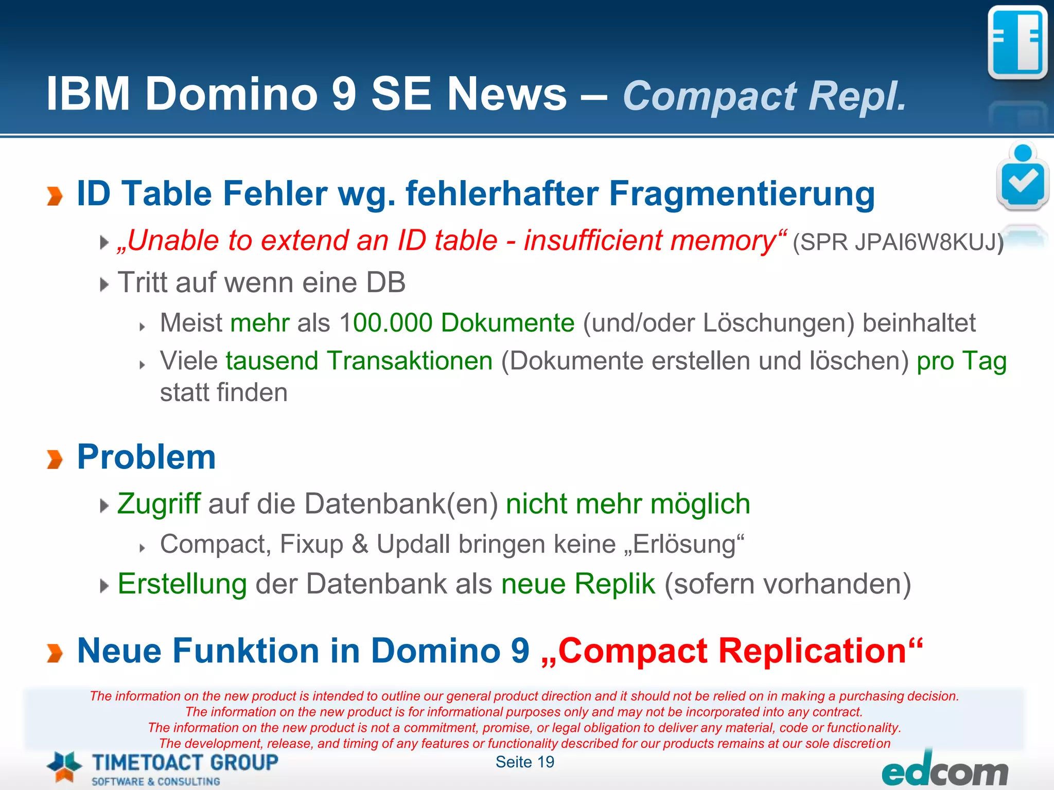 IBM Domino 9 SE News – Compact Repl.

 ID Table Fehler wg. fehlerhafter Fragmentierung
     „Unable to extend an ID table - insufficient memory“ (SPR JPAI6W8KUJ)
     Tritt auf wenn eine DB
             Meist mehr als 100.000 Dokumente (und/oder Löschungen) beinhaltet
             Viele tausend Transaktionen (Dokumente erstellen und löschen) pro Tag
             statt finden

 Problem
     Zugriff auf die Datenbank(en) nicht mehr möglich
             Compact, Fixup & Updall bringen keine „Erlösung“
     Erstellung der Datenbank als neue Replik (sofern vorhanden)

 Neue Funktion in Domino 9 „Compact Replication“
 The information on the new product is intended to outline our general product direction and it should not be relied on in making a purchasing decision.
                 The information on the new product is for informational purposes only and may not be incorporated into any contract.
           The information on the new product is not a commitment, promise, or legal obligation to deliver any material, code or functionality.
            The development, release, and timing of any features or functionality described for our products remains at our sole discretion
                                                                       Seite 19
 