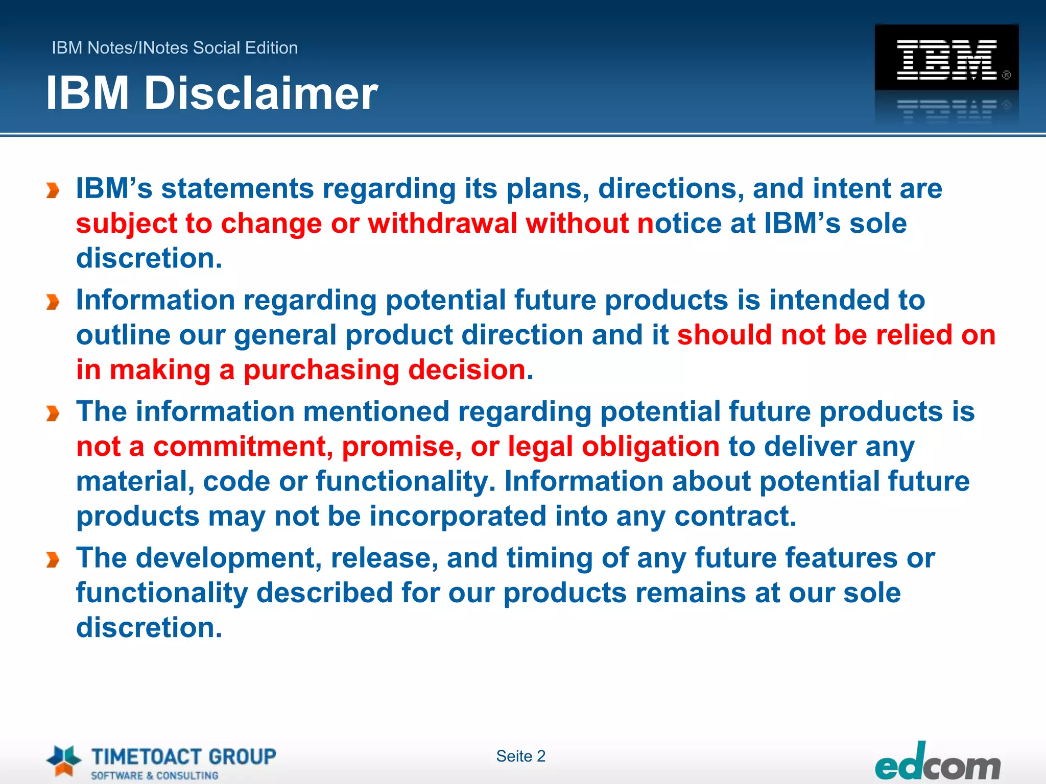 IBM Notes/INotes Social Edition


IBM Disclaimer
   IBM’s statements regarding its plans, directions, and intent are
   subject to change or withdrawal without notice at IBM’s sole
   discretion.
   Information regarding potential future products is intended to
   outline our general product direction and it should not be relied on
   in making a purchasing decision.
   The information mentioned regarding potential future products is
   not a commitment, promise, or legal obligation to deliver any
   material, code or functionality. Information about potential future
   products may not be incorporated into any contract.
   The development, release, and timing of any future features or
   functionality described for our products remains at our sole
   discretion.



                                  Seite 2
 