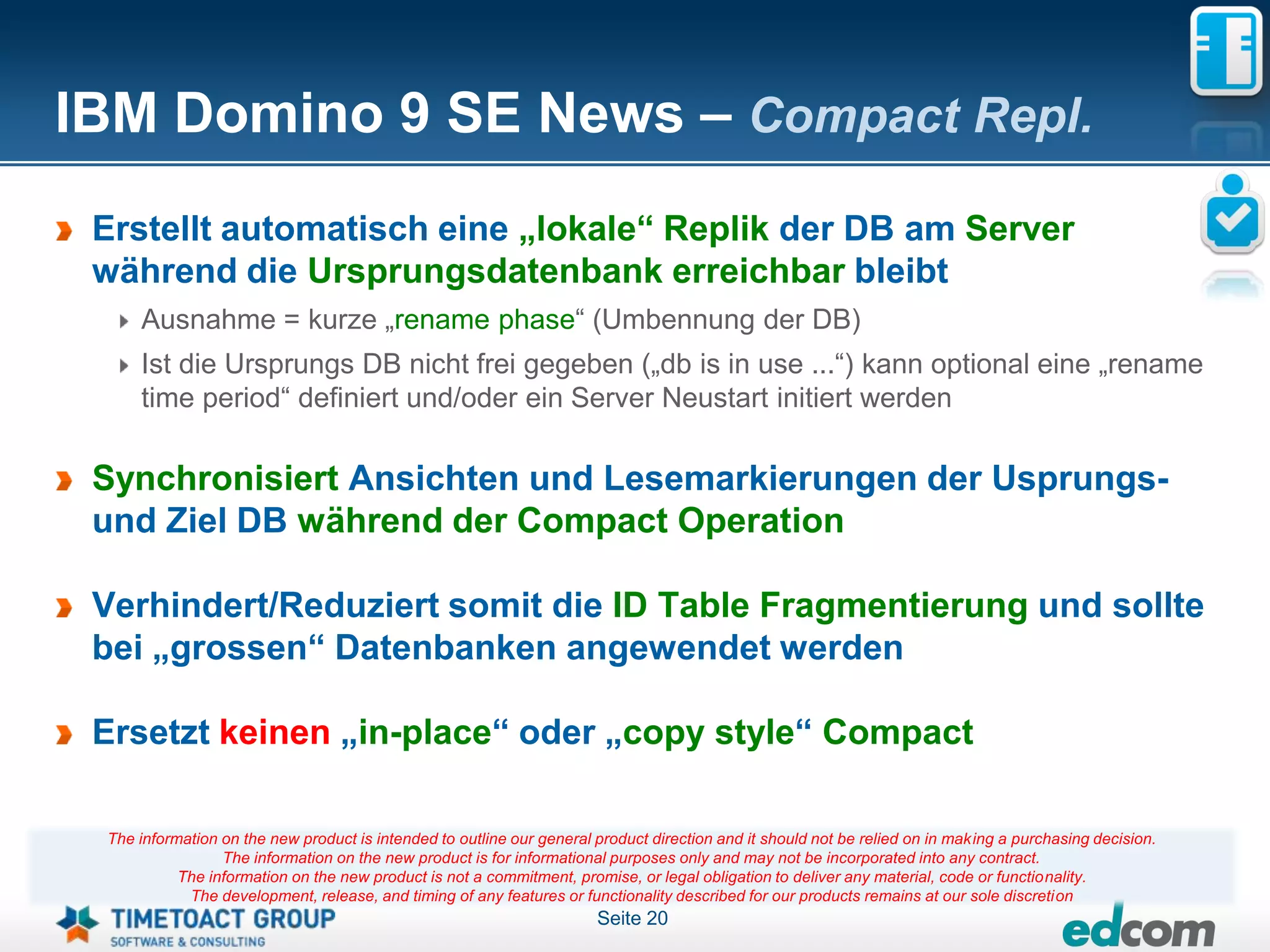 IBM Domino 9 SE News – Compact Repl.
 Erstellt automatisch eine „lokale“ Replik der DB am Server
 während die Ursprungsdatenbank erreichbar bleibt
     Ausnahme = kurze „rename phase“ (Umbennung der DB)
     Ist die Ursprungs DB nicht frei gegeben („db is in use ...“) kann optional eine „rename
     time period“ definiert und/oder ein Server Neustart initiert werden

 Synchronisiert Ansichten und Lesemarkierungen der Usprungs-
 und Ziel DB während der Compact Operation

 Verhindert/Reduziert somit die ID Table Fragmentierung und sollte
 bei „grossen“ Datenbanken angewendet werden

 Ersetzt keinen „in-place“ oder „copy style“ Compact

 The information on the new product is intended to outline our general product direction and it should not be relied on in making a purchasing decision.
                 The information on the new product is for informational purposes only and may not be incorporated into any contract.
           The information on the new product is not a commitment, promise, or legal obligation to deliver any material, code or functionality.
            The development, release, and timing of any features or functionality described for our products remains at our sole discretion
                                                                       Seite 20
 