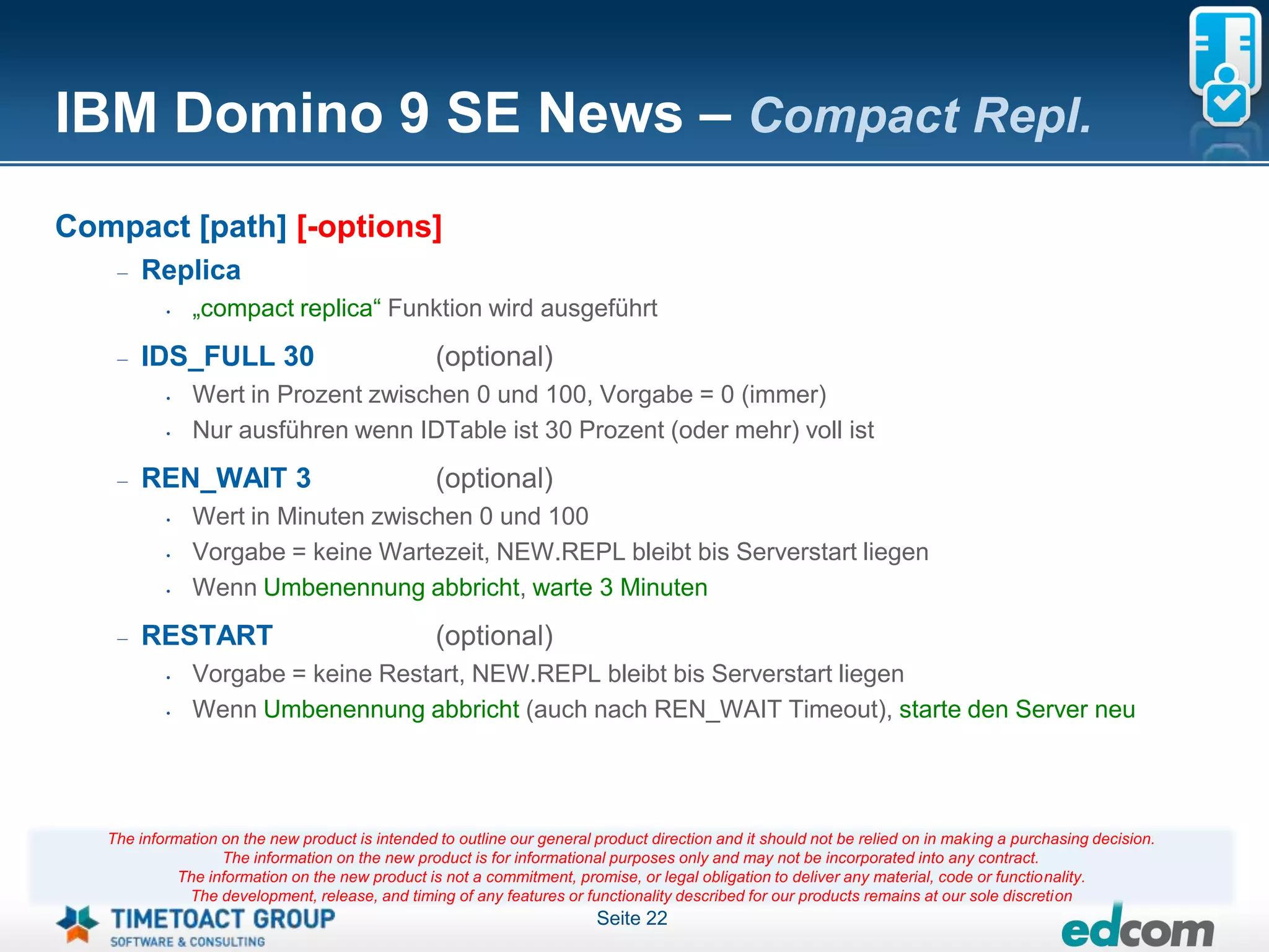 IBM Domino 9 SE News – Compact Repl.
Compact [path] [-options]
       Replica
           •   „compact replica“ Funktion wird ausgeführt
       IDS_FULL 30                                (optional)
           •   Wert in Prozent zwischen 0 und 100, Vorgabe = 0 (immer)
           •   Nur ausführen wenn IDTable ist 30 Prozent (oder mehr) voll ist
       REN_WAIT 3                                 (optional)
           •   Wert in Minuten zwischen 0 und 100
           •   Vorgabe = keine Wartezeit, NEW.REPL bleibt bis Serverstart liegen
           •   Wenn Umbenennung abbricht, warte 3 Minuten
       RESTART                                    (optional)
           •   Vorgabe = keine Restart, NEW.REPL bleibt bis Serverstart liegen
           •   Wenn Umbenennung abbricht (auch nach REN_WAIT Timeout), starte den Server neu




   The information on the new product is intended to outline our general product direction and it should not be relied on in making a purchasing decision.
                   The information on the new product is for informational purposes only and may not be incorporated into any contract.
             The information on the new product is not a commitment, promise, or legal obligation to deliver any material, code or functionality.
              The development, release, and timing of any features or functionality described for our products remains at our sole discretion
                                                                         Seite 22
 