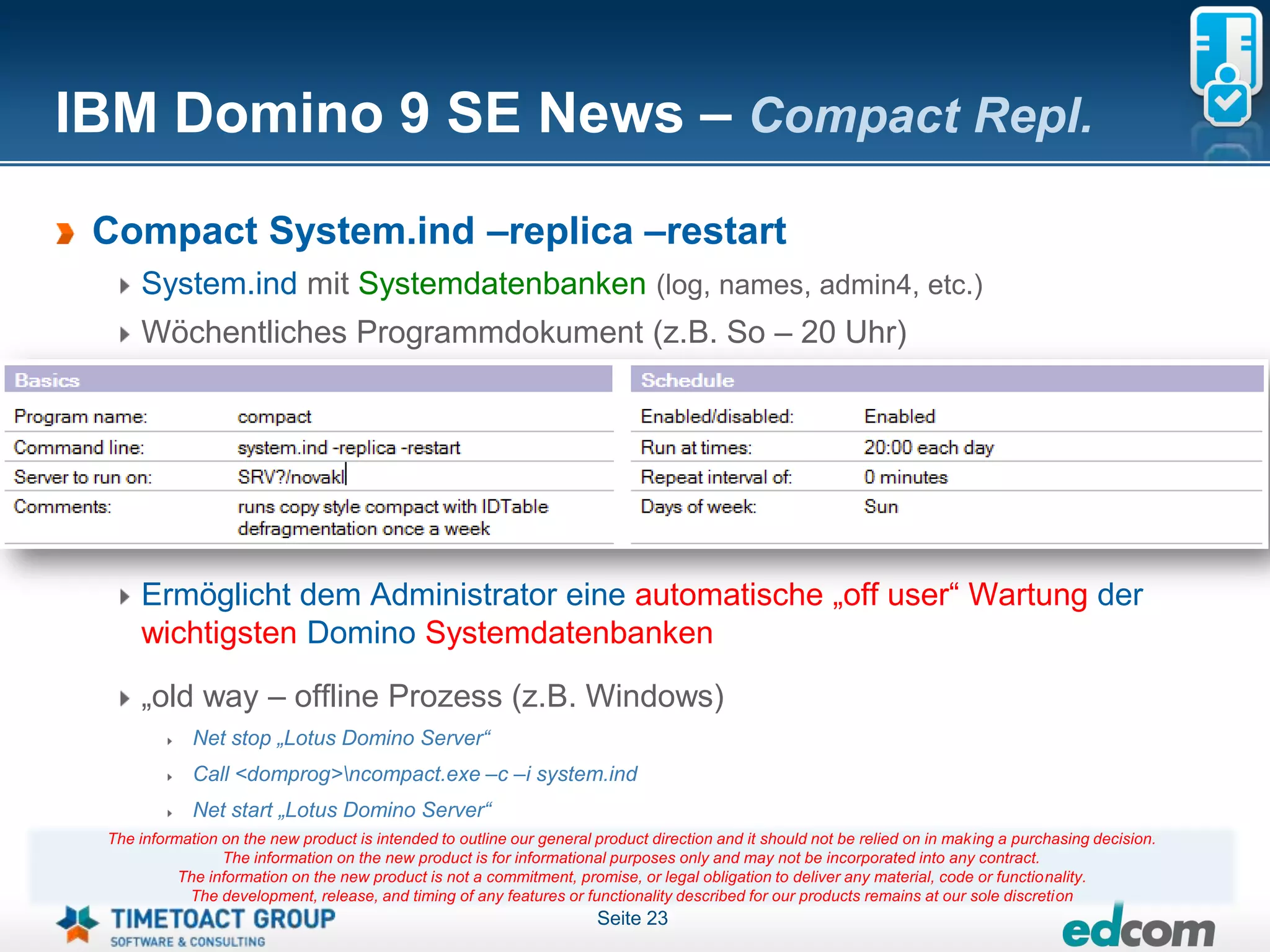 IBM Domino 9 SE News – Compact Repl.
 Compact System.ind –replica –restart
     System.ind mit Systemdatenbanken (log, names, admin4, etc.)
     Wöchentliches Programmdokument (z.B. So – 20 Uhr)




     Ermöglicht dem Administrator eine automatische „off user“ Wartung der
     wichtigsten Domino Systemdatenbanken

     „old way – offline Prozess (z.B. Windows)
             Net stop „Lotus Domino Server“
             Call <domprog>ncompact.exe –c –i system.ind
             Net start „Lotus Domino Server“
 The information on the new product is intended to outline our general product direction and it should not be relied on in making a purchasing decision.
                 The information on the new product is for informational purposes only and may not be incorporated into any contract.
           The information on the new product is not a commitment, promise, or legal obligation to deliver any material, code or functionality.
            The development, release, and timing of any features or functionality described for our products remains at our sole discretion
                                                                       Seite 23
 