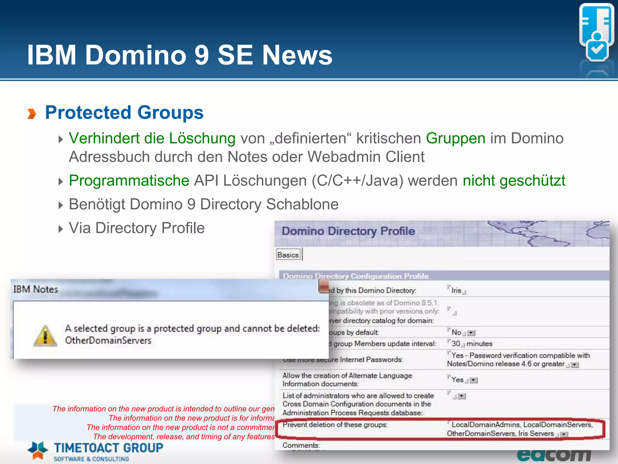 IBM Domino 9 SE News
 Protected Groups
     Verhindert die Löschung von „definierten“ kritischen Gruppen im Domino
     Adressbuch durch den Notes oder Webadmin Client
     Programmatische API Löschungen (C/C++/Java) werden nicht geschützt
     Benötigt Domino 9 Directory Schablone
     Via Directory Profile




 The information on the new product is intended to outline our general product direction and it should not be relied on in making a purchasing decision.
                 The information on the new product is for informational purposes only and may not be incorporated into any contract.
           The information on the new product is not a commitment, promise, or legal obligation to deliver any material, code or functionality.
            The development, release, and timing of any features or functionality described for our products remains at our sole discretion
                                                                       Seite 24
 