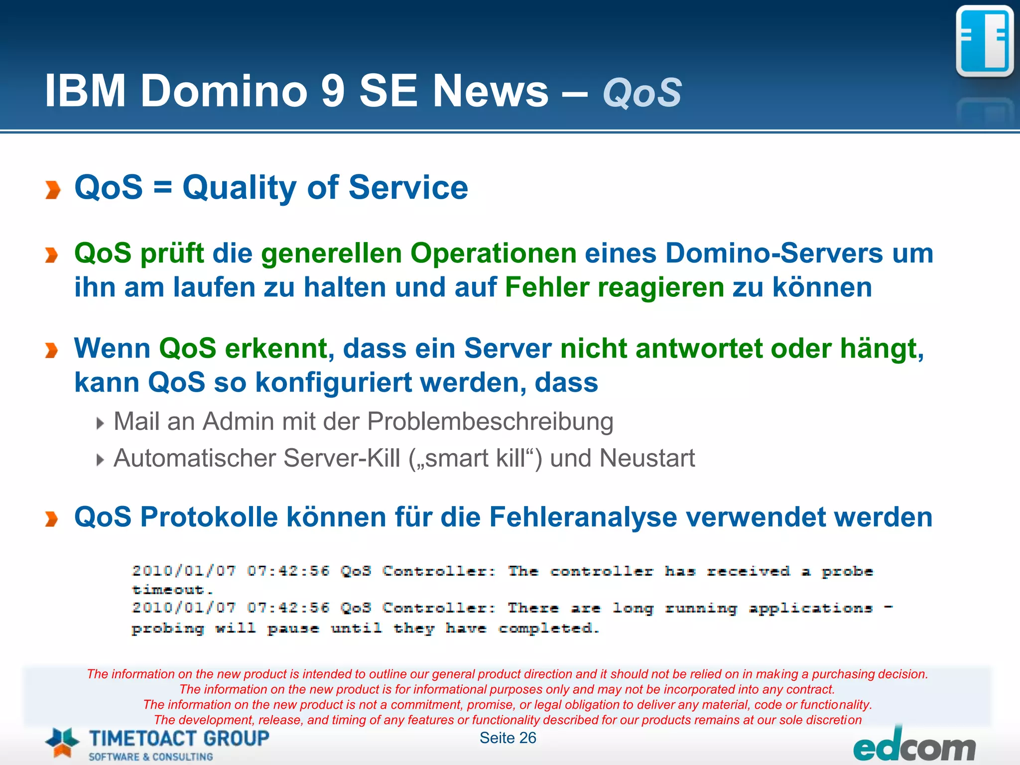 IBM Domino 9 SE News – QoS

 QoS = Quality of Service
 QoS prüft die generellen Operationen eines Domino-Servers um
 ihn am laufen zu halten und auf Fehler reagieren zu können

 Wenn QoS erkennt, dass ein Server nicht antwortet oder hängt,
 kann QoS so konfiguriert werden, dass
     Mail an Admin mit der Problembeschreibung
     Automatischer Server-Kill („smart kill“) und Neustart

 QoS Protokolle können für die Fehleranalyse verwendet werden




 The information on the new product is intended to outline our general product direction and it should not be relied on in making a purchasing decision.
                 The information on the new product is for informational purposes only and may not be incorporated into any contract.
           The information on the new product is not a commitment, promise, or legal obligation to deliver any material, code or functionality.
            The development, release, and timing of any features or functionality described for our products remains at our sole discretion
                                                                       Seite 26
 