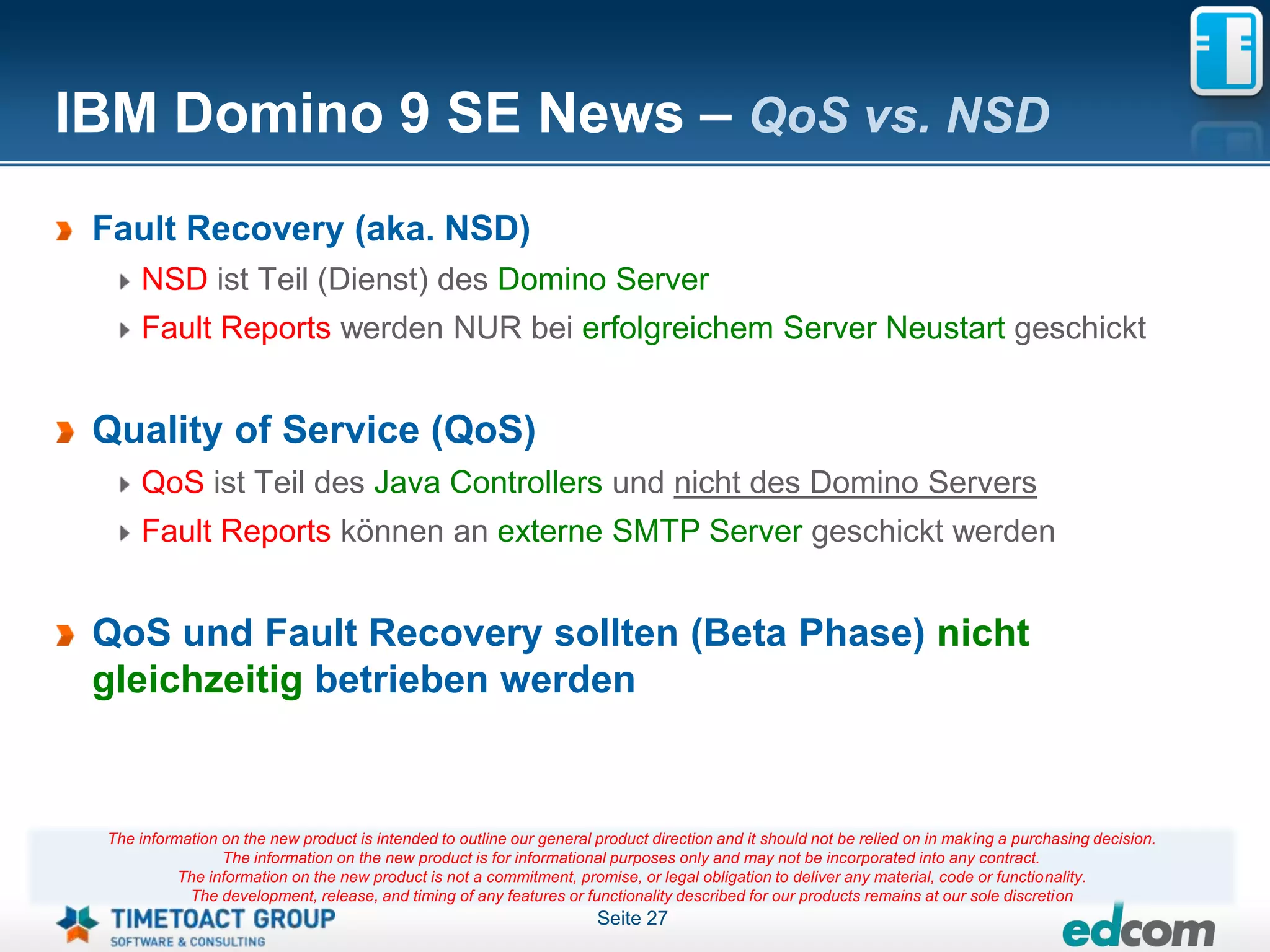 IBM Domino 9 SE News – QoS vs. NSD
 Fault Recovery (aka. NSD)
     NSD ist Teil (Dienst) des Domino Server
     Fault Reports werden NUR bei erfolgreichem Server Neustart geschickt


 Quality of Service (QoS)
     QoS ist Teil des Java Controllers und nicht des Domino Servers
     Fault Reports können an externe SMTP Server geschickt werden


 QoS und Fault Recovery sollten (Beta Phase) nicht
 gleichzeitig betrieben werden


 The information on the new product is intended to outline our general product direction and it should not be relied on in making a purchasing decision.
                 The information on the new product is for informational purposes only and may not be incorporated into any contract.
           The information on the new product is not a commitment, promise, or legal obligation to deliver any material, code or functionality.
            The development, release, and timing of any features or functionality described for our products remains at our sole discretion
                                                                       Seite 27
 
