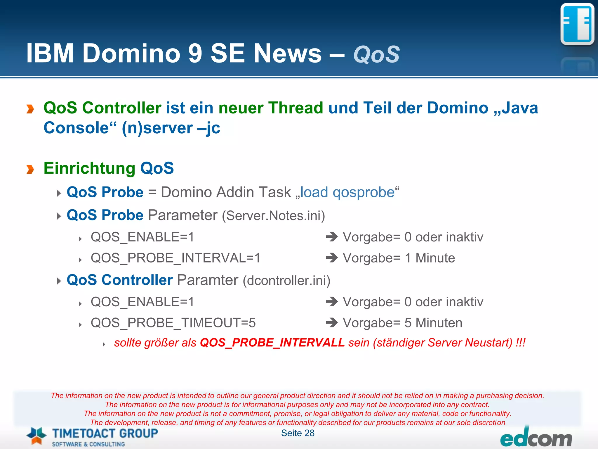 IBM Domino 9 SE News – QoS
 QoS Controller ist ein neuer Thread und Teil der Domino „Java
 Console“ (n)server –jc

 Einrichtung QoS
     QoS Probe = Domino Addin Task „load qosprobe“
     QoS Probe Parameter (Server.Notes.ini)
             QOS_ENABLE=1                                                            Vorgabe= 0 oder inaktiv
             QOS_PROBE_INTERVAL=1                                                    Vorgabe= 1 Minute
     QoS Controller Paramter (dcontroller.ini)
             QOS_ENABLE=1                                                            Vorgabe= 0 oder inaktiv
             QOS_PROBE_TIMEOUT=5                                                     Vorgabe= 5 Minuten
                    sollte größer als QOS_PROBE_INTERVALL sein (ständiger Server Neustart) !!!



 The information on the new product is intended to outline our general product direction and it should not be relied on in making a purchasing decision.
                 The information on the new product is for informational purposes only and may not be incorporated into any contract.
           The information on the new product is not a commitment, promise, or legal obligation to deliver any material, code or functionality.
            The development, release, and timing of any features or functionality described for our products remains at our sole discretion
                                                                       Seite 28
 