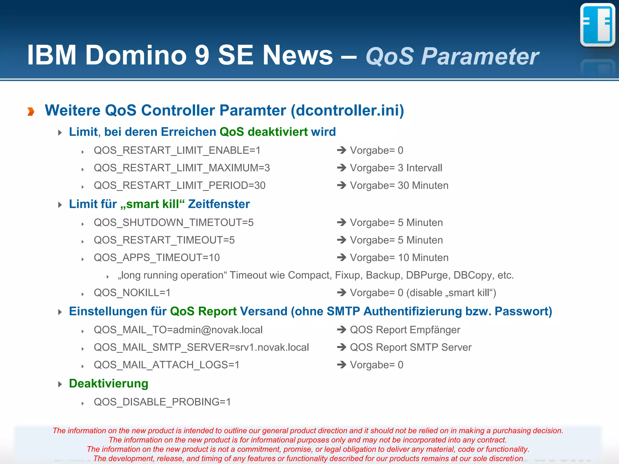 IBM Domino 9 SE News – QoS Parameter
 Weitere QoS Controller Paramter (dcontroller.ini)
      Limit, bei deren Erreichen QoS deaktiviert wird
              QOS_RESTART_LIMIT_ENABLE=1                                              Vorgabe= 0
              QOS_RESTART_LIMIT_MAXIMUM=3                                             Vorgabe= 3 Intervall
              QOS_RESTART_LIMIT_PERIOD=30                                             Vorgabe= 30 Minuten
      Limit für „smart kill“ Zeitfenster
              QOS_SHUTDOWN_TIMETOUT=5                                                 Vorgabe= 5 Minuten
              QOS_RESTART_TIMEOUT=5                                                   Vorgabe= 5 Minuten
              QOS_APPS_TIMEOUT=10                                                     Vorgabe= 10 Minuten
                     „long running operation“ Timeout wie Compact, Fixup, Backup, DBPurge, DBCopy, etc.
              QOS_NOKILL=1                                                            Vorgabe= 0 (disable „smart kill“)
      Einstellungen für QoS Report Versand (ohne SMTP Authentifizierung bzw. Passwort)
              QOS_MAIL_TO=admin@novak.local                                           QOS Report Empfänger
              QOS_MAIL_SMTP_SERVER=srv1.novak.local                                   QOS Report SMTP Server
              QOS_MAIL_ATTACH_LOGS=1                                                  Vorgabe= 0
      Deaktivierung
              QOS_DISABLE_PROBING=1

  The information on the new product is intended to outline our general product direction and it should not be relied on in making a purchasing decision.
                  The information on the new product is for informational purposes only and may not be incorporated into any contract.
            The information on the new product is not a commitment, promise, 29legal obligation to deliver any material, code or functionality.
                                                                        Seite or
             The development, release, and timing of any features or functionality described for our products remains at our sole discretion
 