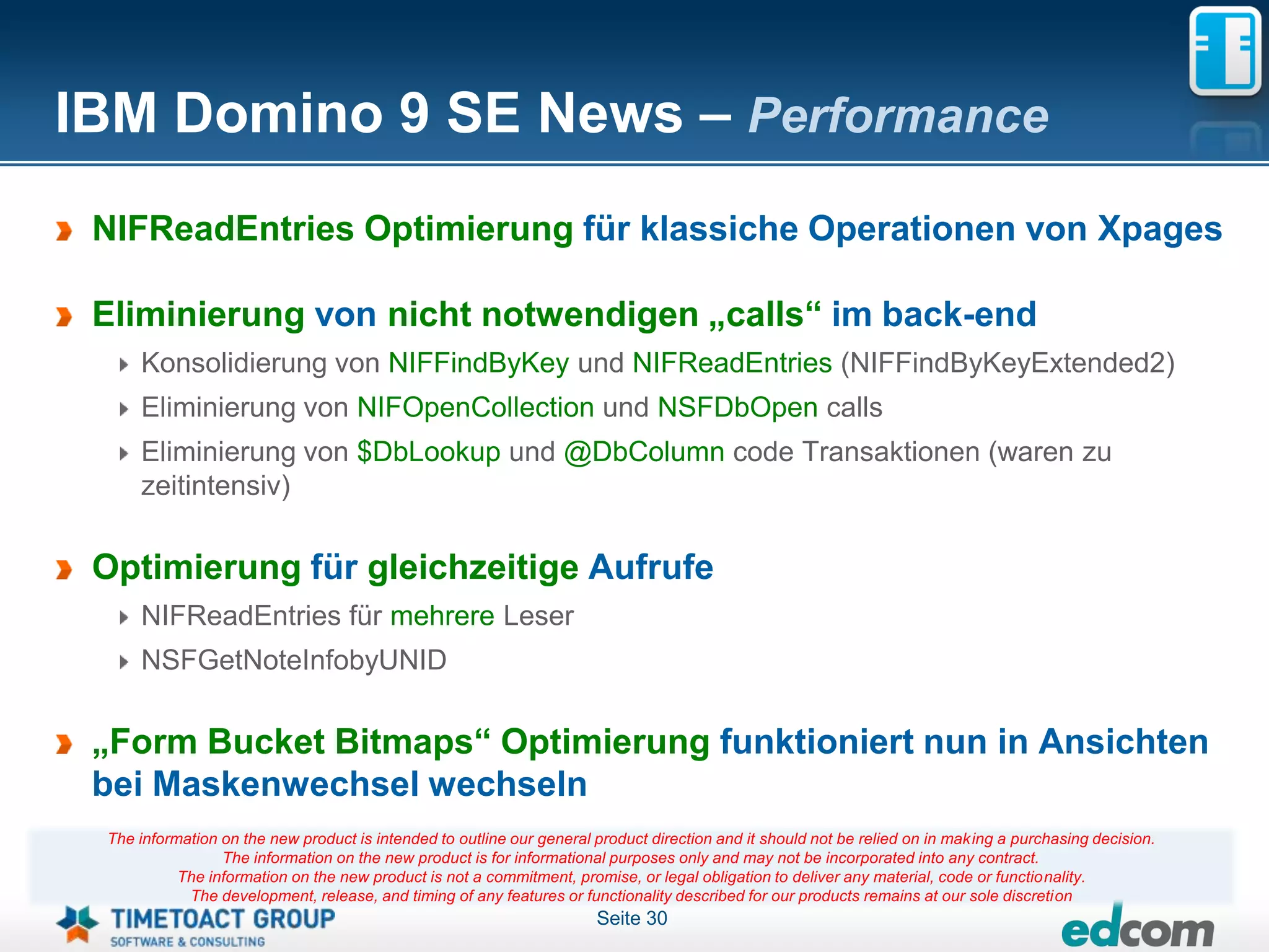 IBM Domino 9 SE News – Performance
 NIFReadEntries Optimierung für klassiche Operationen von Xpages

 Eliminierung von nicht notwendigen „calls“ im back-end
     Konsolidierung von NIFFindByKey und NIFReadEntries (NIFFindByKeyExtended2)
     Eliminierung von NIFOpenCollection und NSFDbOpen calls
     Eliminierung von $DbLookup und @DbColumn code Transaktionen (waren zu
     zeitintensiv)

 Optimierung für gleichzeitige Aufrufe
     NIFReadEntries für mehrere Leser
     NSFGetNoteInfobyUNID

 „Form Bucket Bitmaps“ Optimierung funktioniert nun in Ansichten
 bei Maskenwechsel wechseln
 The information on the new product is intended to outline our general product direction and it should not be relied on in making a purchasing decision.
                 The information on the new product is for informational purposes only and may not be incorporated into any contract.
           The information on the new product is not a commitment, promise, or legal obligation to deliver any material, code or functionality.
            The development, release, and timing of any features or functionality described for our products remains at our sole discretion
                                                                       Seite 30
 