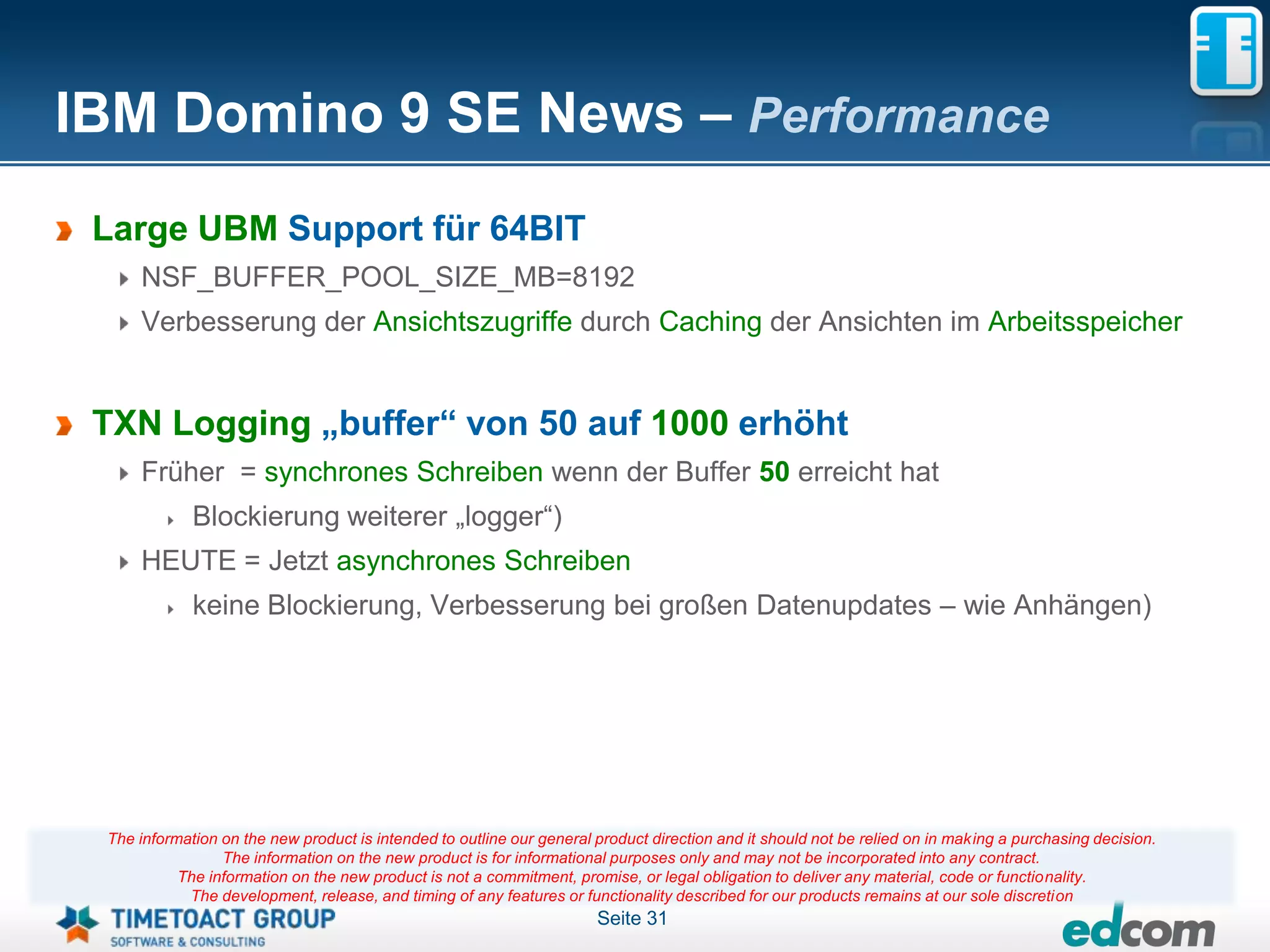 IBM Domino 9 SE News – Performance
 Large UBM Support für 64BIT
     NSF_BUFFER_POOL_SIZE_MB=8192
     Verbesserung der Ansichtszugriffe durch Caching der Ansichten im Arbeitsspeicher


 TXN Logging „buffer“ von 50 auf 1000 erhöht
     Früher = synchrones Schreiben wenn der Buffer 50 erreicht hat
             Blockierung weiterer „logger“)
     HEUTE = Jetzt asynchrones Schreiben
             keine Blockierung, Verbesserung bei großen Datenupdates – wie Anhängen)




 The information on the new product is intended to outline our general product direction and it should not be relied on in making a purchasing decision.
                 The information on the new product is for informational purposes only and may not be incorporated into any contract.
           The information on the new product is not a commitment, promise, or legal obligation to deliver any material, code or functionality.
            The development, release, and timing of any features or functionality described for our products remains at our sole discretion
                                                                       Seite 31
 