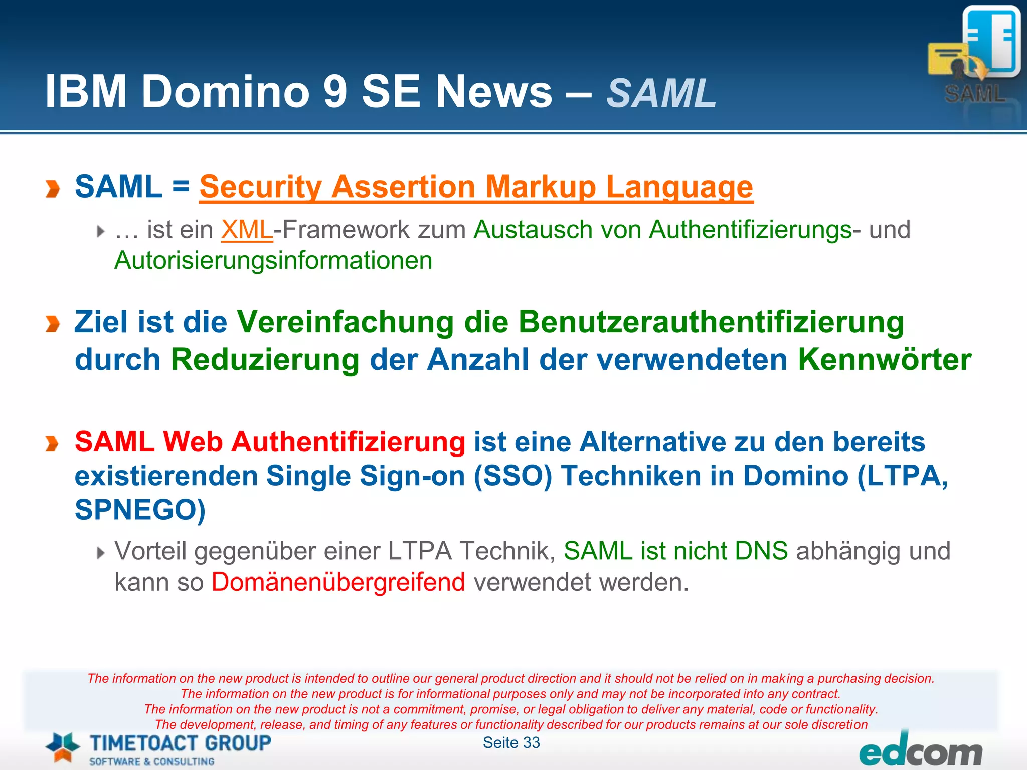 IBM Domino 9 SE News – SAML
 SAML = Security Assertion Markup Language
     … ist ein XML-Framework zum Austausch von Authentifizierungs- und
     Autorisierungsinformationen

 Ziel ist die Vereinfachung die Benutzerauthentifizierung
 durch Reduzierung der Anzahl der verwendeten Kennwörter

 SAML Web Authentifizierung ist eine Alternative zu den bereits
 existierenden Single Sign-on (SSO) Techniken in Domino (LTPA,
 SPNEGO)
     Vorteil gegenüber einer LTPA Technik, SAML ist nicht DNS abhängig und
     kann so Domänenübergreifend verwendet werden.


 The information on the new product is intended to outline our general product direction and it should not be relied on in making a purchasing decision.
                 The information on the new product is for informational purposes only and may not be incorporated into any contract.
           The information on the new product is not a commitment, promise, or legal obligation to deliver any material, code or functionality.
            The development, release, and timing of any features or functionality described for our products remains at our sole discretion
                                                                       Seite 33
 