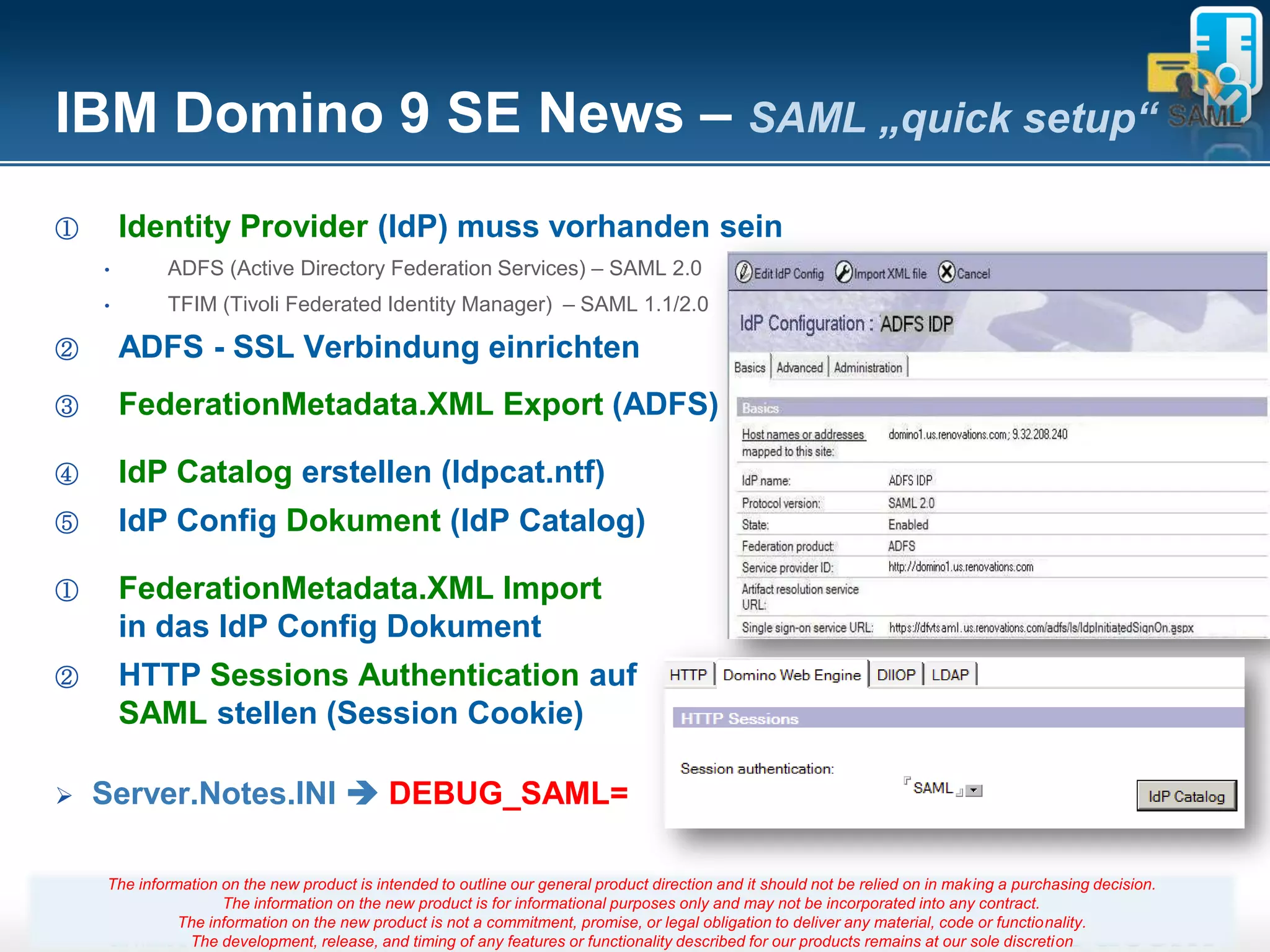IBM Domino 9 SE News – SAML „quick setup“
①       Identity Provider (IdP) muss vorhanden sein
    •       ADFS (Active Directory Federation Services) – SAML 2.0
    •       TFIM (Tivoli Federated Identity Manager) – SAML 1.1/2.0

②       ADFS - SSL Verbindung einrichten
③       FederationMetadata.XML Export (ADFS)

④       IdP Catalog erstellen (Idpcat.ntf)
⑤       IdP Config Dokument (IdP Catalog)

①       FederationMetadata.XML Import
        in das IdP Config Dokument
②       HTTP Sessions Authentication auf
        SAML stellen (Session Cookie)

   Server.Notes.INI  DEBUG_SAML=

    The information on the new product is intended to outline our general product direction and it should not be relied on in making a purchasing decision.
                    The information on the new product is for informational purposes only and may not be incorporated into any contract.
              The information on the new product is not a commitment, promise, 35
                                                                          Seite or legal obligation to deliver any material, code or functionality.
               The development, release, and timing of any features or functionality described for our products remains at our sole discretion
 