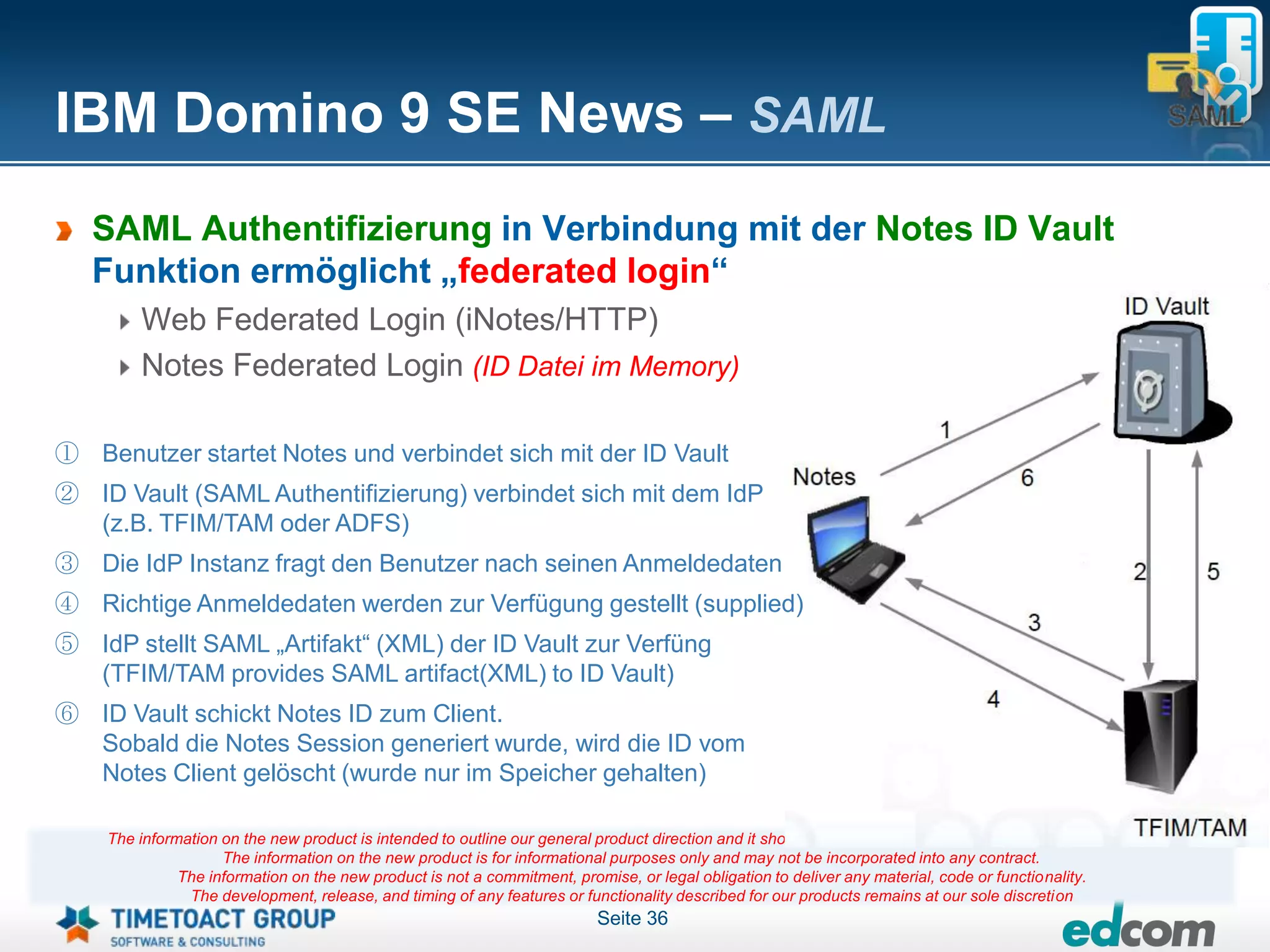 IBM Domino 9 SE News – SAML
   SAML Authentifizierung in Verbindung mit der Notes ID Vault
   Funktion ermöglicht „federated login“
        Web Federated Login (iNotes/HTTP)
        Notes Federated Login (ID Datei im Memory)

① Benutzer startet Notes und verbindet sich mit der ID Vault
② ID Vault (SAML Authentifizierung) verbindet sich mit dem IdP
  (z.B. TFIM/TAM oder ADFS)
③ Die IdP Instanz fragt den Benutzer nach seinen Anmeldedaten
④ Richtige Anmeldedaten werden zur Verfügung gestellt (supplied)
⑤ IdP stellt SAML „Artifakt“ (XML) der ID Vault zur Verfüng
  (TFIM/TAM provides SAML artifact(XML) to ID Vault)
⑥ ID Vault schickt Notes ID zum Client.
  Sobald die Notes Session generiert wurde, wird die ID vom
  Notes Client gelöscht (wurde nur im Speicher gehalten)

    The information on the new product is intended to outline our general product direction and it should not be relied on in making a purchasing decision.
                    The information on the new product is for informational purposes only and may not be incorporated into any contract.
              The information on the new product is not a commitment, promise, or legal obligation to deliver any material, code or functionality.
               The development, release, and timing of any features or functionality described for our products remains at our sole discretion
                                                                          Seite 36
 