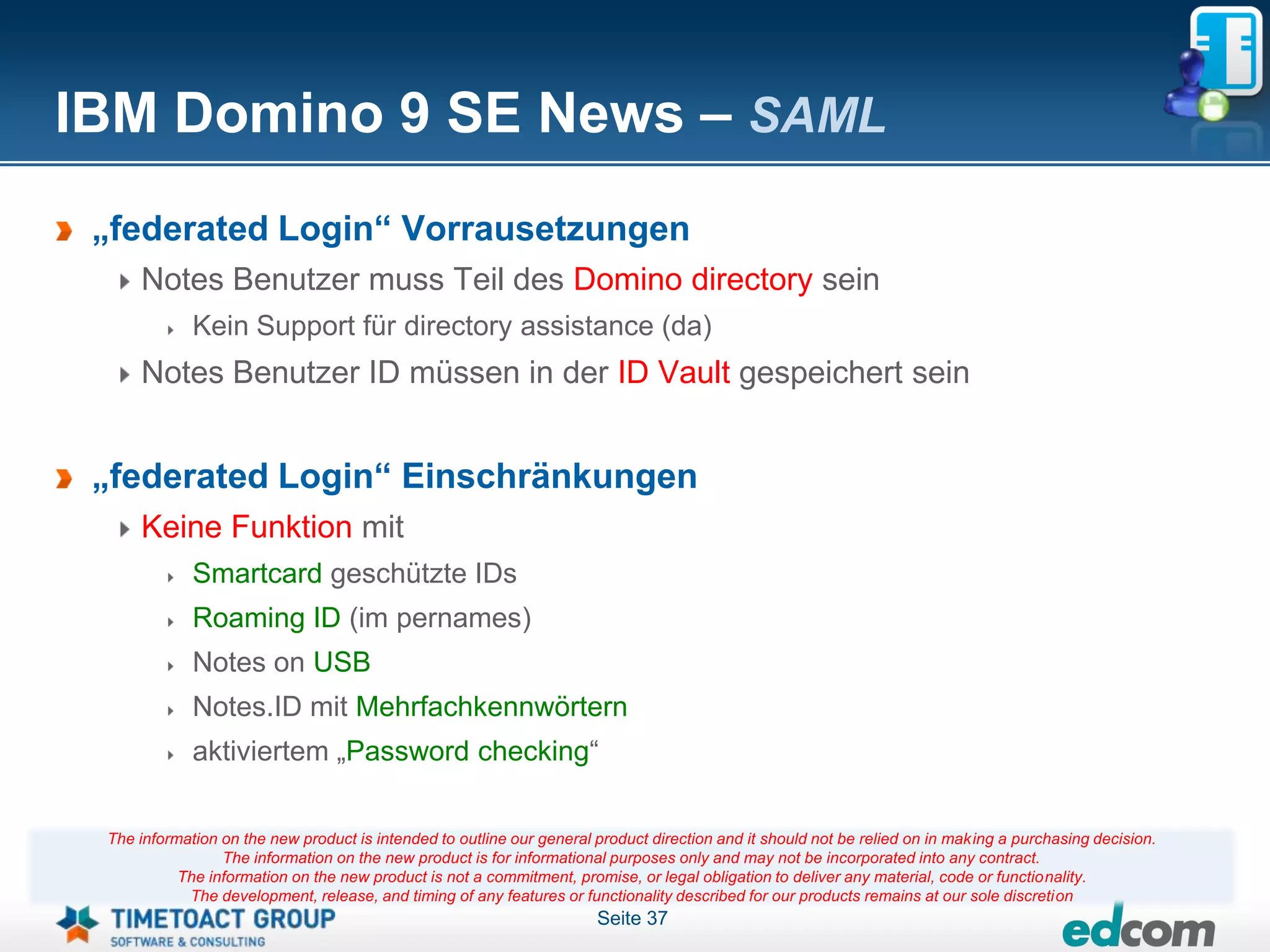 IBM Domino 9 SE News – SAML
 „federated Login“ Vorrausetzungen
     Notes Benutzer muss Teil des Domino directory sein
             Kein Support für directory assistance (da)
     Notes Benutzer ID müssen in der ID Vault gespeichert sein


 „federated Login“ Einschränkungen
     Keine Funktion mit
             Smartcard geschützte IDs
             Roaming ID (im pernames)
             Notes on USB
             Notes.ID mit Mehrfachkennwörtern
             aktiviertem „Password checking“

 The information on the new product is intended to outline our general product direction and it should not be relied on in making a purchasing decision.
                 The information on the new product is for informational purposes only and may not be incorporated into any contract.
           The information on the new product is not a commitment, promise, or legal obligation to deliver any material, code or functionality.
            The development, release, and timing of any features or functionality described for our products remains at our sole discretion
                                                                       Seite 37
 
