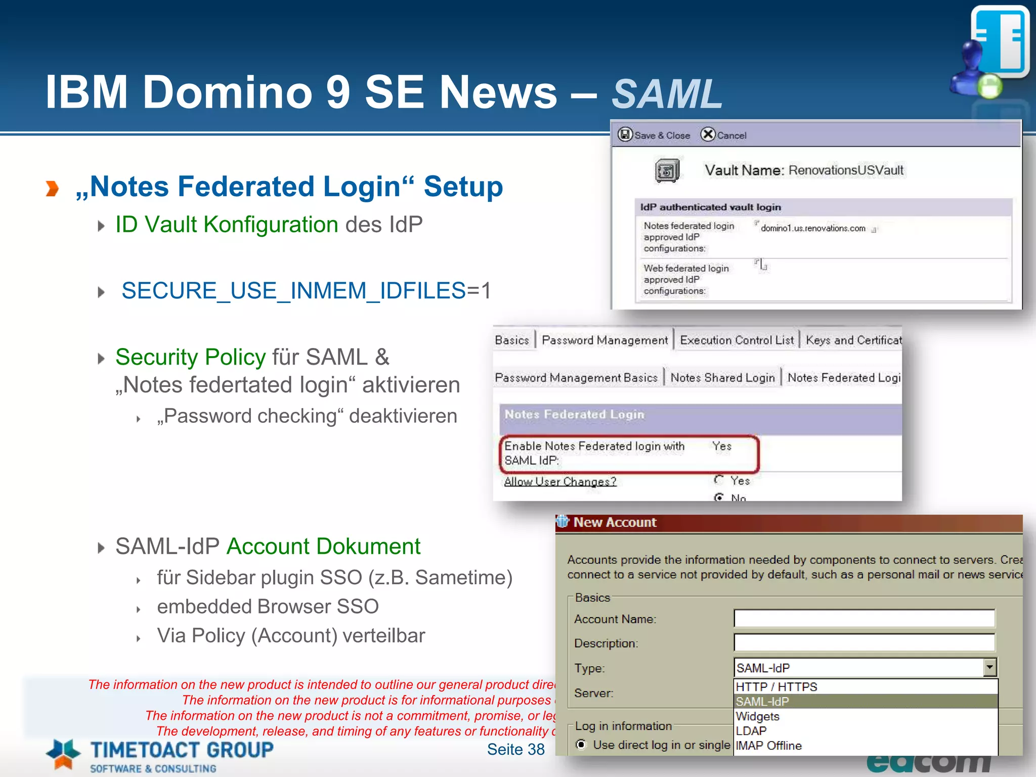IBM Domino 9 SE News – SAML
 „Notes Federated Login“ Setup
     ID Vault Konfiguration des IdP

      SECURE_USE_INMEM_IDFILES=1

     Security Policy für SAML &
     „Notes federtated login“ aktivieren
             „Password checking“ deaktivieren




     SAML-IdP Account Dokument
             für Sidebar plugin SSO (z.B. Sametime)
             embedded Browser SSO
             Via Policy (Account) verteilbar

 The information on the new product is intended to outline our general product direction and it should not be relied on in making a purchasing decision.
                 The information on the new product is for informational purposes only and may not be incorporated into any contract.
           The information on the new product is not a commitment, promise, or legal obligation to deliver any material, code or functionality.
            The development, release, and timing of any features or functionality described for our products remains at our sole discretion
                                                                       Seite 38
 
