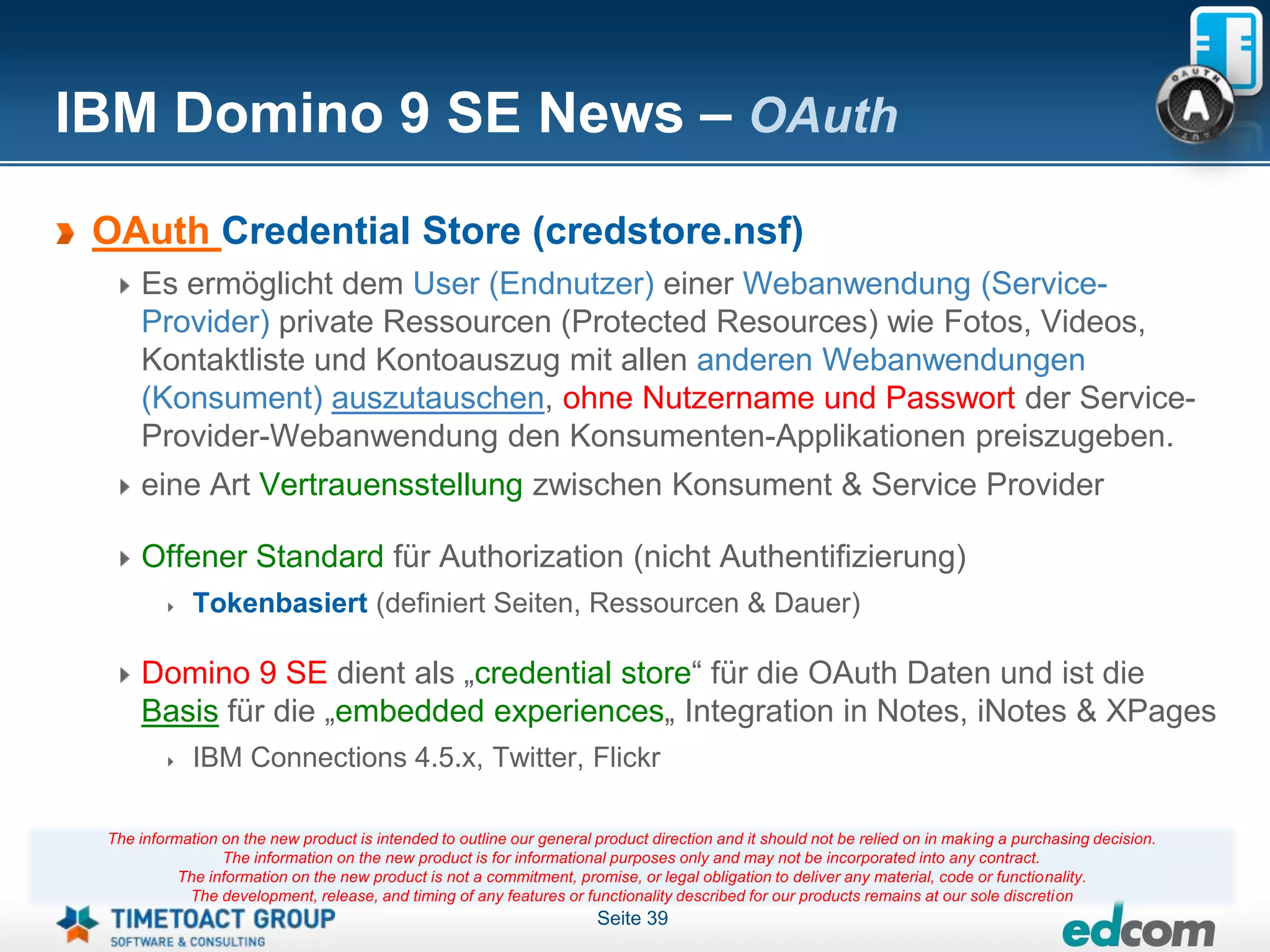IBM Domino 9 SE News – OAuth
 OAuth Credential Store (credstore.nsf)
     Es ermöglicht dem User (Endnutzer) einer Webanwendung (Service-
     Provider) private Ressourcen (Protected Resources) wie Fotos, Videos,
     Kontaktliste und Kontoauszug mit allen anderen Webanwendungen
     (Konsument) auszutauschen, ohne Nutzername und Passwort der Service-
     Provider-Webanwendung den Konsumenten-Applikationen preiszugeben.
     eine Art Vertrauensstellung zwischen Konsument & Service Provider

     Offener Standard für Authorization (nicht Authentifizierung)
             Tokenbasiert (definiert Seiten, Ressourcen & Dauer)

     Domino 9 SE dient als „credential store“ für die OAuth Daten und ist die
     Basis für die „embedded experiences„ Integration in Notes, iNotes & XPages
             IBM Connections 4.5.x, Twitter, Flickr

 The information on the new product is intended to outline our general product direction and it should not be relied on in making a purchasing decision.
                 The information on the new product is for informational purposes only and may not be incorporated into any contract.
           The information on the new product is not a commitment, promise, or legal obligation to deliver any material, code or functionality.
            The development, release, and timing of any features or functionality described for our products remains at our sole discretion
                                                                       Seite 39
 