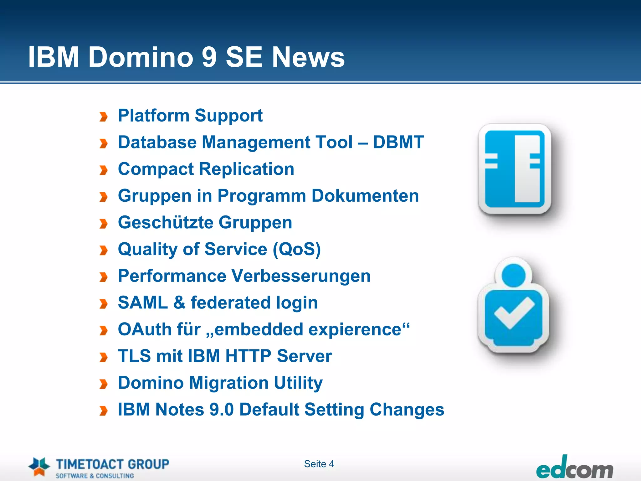 IBM Domino 9 SE News
     Platform Support
     Database Management Tool – DBMT
     Compact Replication
     Gruppen in Programm Dokumenten
     Geschützte Gruppen
     Quality of Service (QoS)
     Performance Verbesserungen
     SAML & federated login
     OAuth für „embedded expierence“
     TLS mit IBM HTTP Server
     Domino Migration Utility
     IBM Notes 9.0 Default Setting Changes

                          Seite 4
 