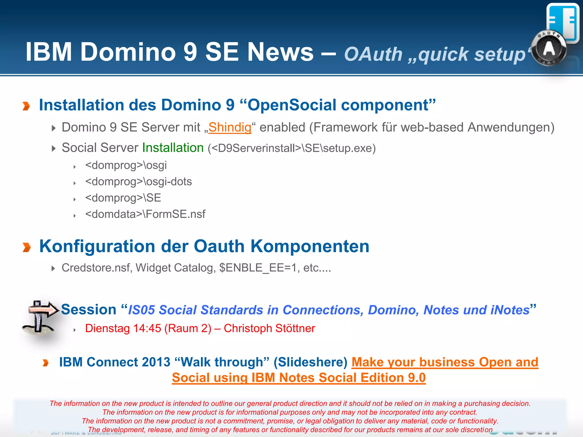 IBM Domino 9 SE News – OAuth „quick setup“
 Installation des Domino 9 “OpenSocial component”
     Domino 9 SE Server mit „Shindig“ enabled (Framework für web-based Anwendungen)
     Social Server Installation (<D9Serverinstall>SEsetup.exe)
             <domprog>osgi
             <domprog>osgi-dots
             <domprog>SE
             <domdata>FormSE.nsf


 Konfiguration der Oauth Komponenten
     Credstore.nsf, Widget Catalog, $ENBLE_EE=1, etc....


     Session “IS05 Social Standards in Connections, Domino, Notes und iNotes”
             Dienstag 14:45 (Raum 2) – Christoph Stöttner


     IBM Connect 2013 “Walk through” (Slideshere) Make your business Open and
                     Social using IBM Notes Social Edition 9.0
  The information on the new product is intended to outline our general product direction and it should not be relied on in making a purchasing decision.
                  The information on the new product is for informational purposes only and may not be incorporated into any contract.
            The information on the new product is not a commitment, promise, 40
                                                                        Seite or legal obligation to deliver any material, code or functionality.
             The development, release, and timing of any features or functionality described for our products remains at our sole discretion
 
