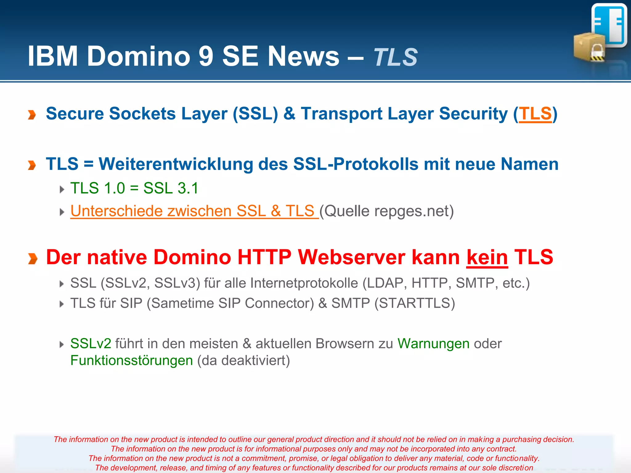 IBM Domino 9 SE News – TLS
 Secure Sockets Layer (SSL) & Transport Layer Security (TLS)

 TLS = Weiterentwicklung des SSL-Protokolls mit neue Namen
     TLS 1.0 = SSL 3.1
     Unterschiede zwischen SSL & TLS (Quelle repges.net)


 Der native Domino HTTP Webserver kann kein TLS
     SSL (SSLv2, SSLv3) für alle Internetprotokolle (LDAP, HTTP, SMTP, etc.)
     TLS für SIP (Sametime SIP Connector) & SMTP (STARTTLS)

     SSLv2 führt in den meisten & aktuellen Browsern zu Warnungen oder
     Funktionsstörungen (da deaktiviert)




 The information on the new product is intended to outline our general product direction and it should not be relied on in making a purchasing decision.
                 The information on the new product is for informational purposes only and may not be incorporated into any contract.
           The information on the new product is not a commitment, promise, 41
                                                                       Seite or legal obligation to deliver any material, code or functionality.
            The development, release, and timing of any features or functionality described for our products remains at our sole discretion
 