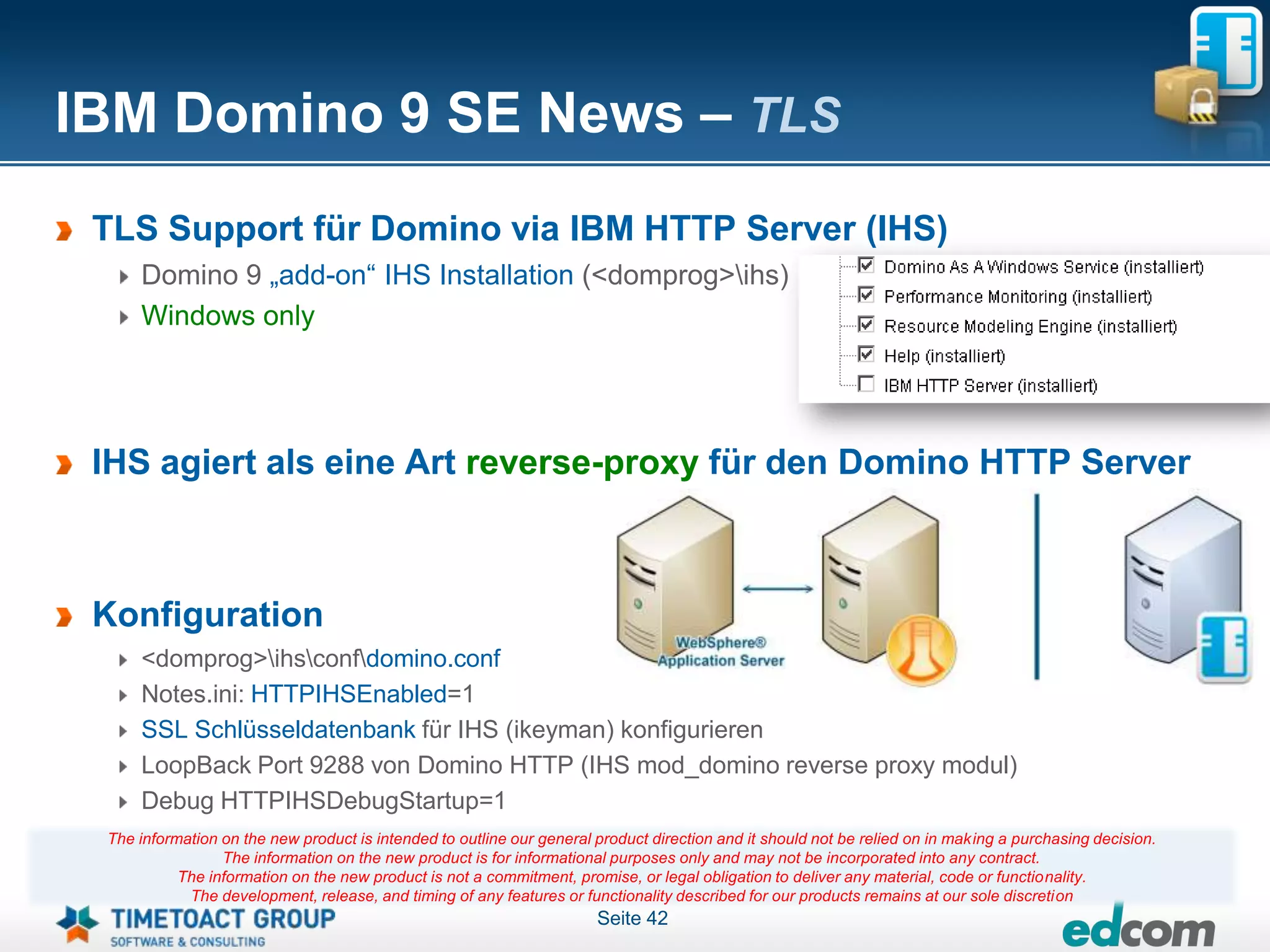 IBM Domino 9 SE News – TLS
 TLS Support für Domino via IBM HTTP Server (IHS)
     Domino 9 „add-on“ IHS Installation (<domprog>ihs)
     Windows only




 IHS agiert als eine Art reverse-proxy für den Domino HTTP Server



 Konfiguration
     <domprog>ihsconfdomino.conf
     Notes.ini: HTTPIHSEnabled=1
     SSL Schlüsseldatenbank für IHS (ikeyman) konfigurieren
     LoopBack Port 9288 von Domino HTTP (IHS mod_domino reverse proxy modul)
     Debug HTTPIHSDebugStartup=1
 The information on the new product is intended to outline our general product direction and it should not be relied on in making a purchasing decision.
                 The information on the new product is for informational purposes only and may not be incorporated into any contract.
           The information on the new product is not a commitment, promise, or legal obligation to deliver any material, code or functionality.
            The development, release, and timing of any features or functionality described for our products remains at our sole discretion
                                                                       Seite 42
 