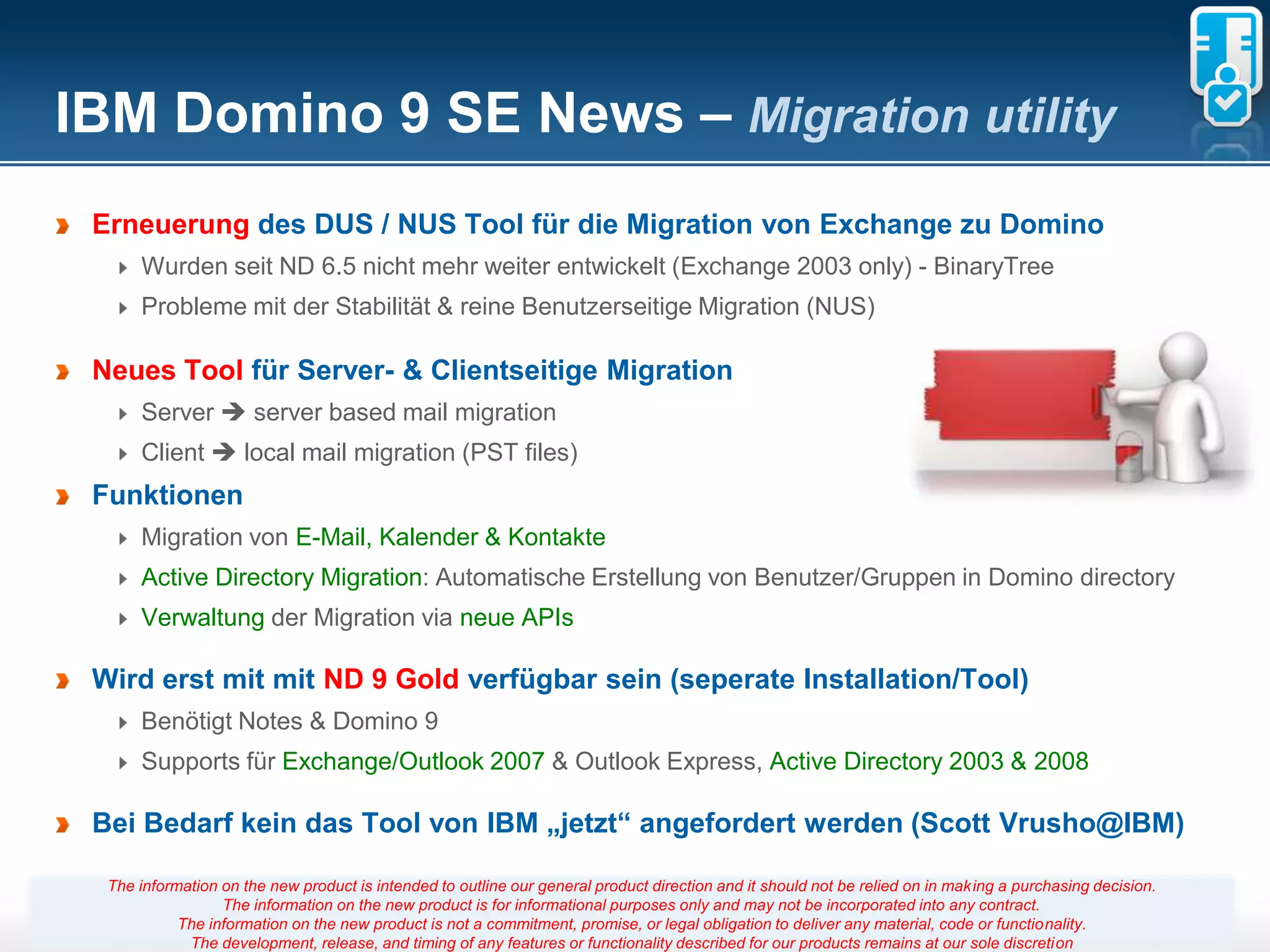 IBM Domino 9 SE News – Migration utility
 Erneuerung des DUS / NUS Tool für die Migration von Exchange zu Domino
      Wurden seit ND 6.5 nicht mehr weiter entwickelt (Exchange 2003 only) - BinaryTree
      Probleme mit der Stabilität & reine Benutzerseitige Migration (NUS)

 Neues Tool für Server- & Clientseitige Migration
      Server  server based mail migration
      Client  local mail migration (PST files)
 Funktionen
      Migration von E-Mail, Kalender & Kontakte
      Active Directory Migration: Automatische Erstellung von Benutzer/Gruppen in Domino directory
      Verwaltung der Migration via neue APIs

 Wird erst mit mit ND 9 Gold verfügbar sein (seperate Installation/Tool)
      Benötigt Notes & Domino 9
      Supports für Exchange/Outlook 2007 & Outlook Express, Active Directory 2003 & 2008

 Bei Bedarf kein das Tool von IBM „jetzt“ angefordert werden (Scott Vrusho@IBM)

  The information on the new product is intended to outline our general product direction and it should not be relied on in making a purchasing decision.
                  The information on the new product is for informational purposes only and may not be incorporated into any contract.
            The information on the new product is not a commitment, promise, 43
                                                                        Seite or legal obligation to deliver any material, code or functionality.
             The development, release, and timing of any features or functionality described for our products remains at our sole discretion
 