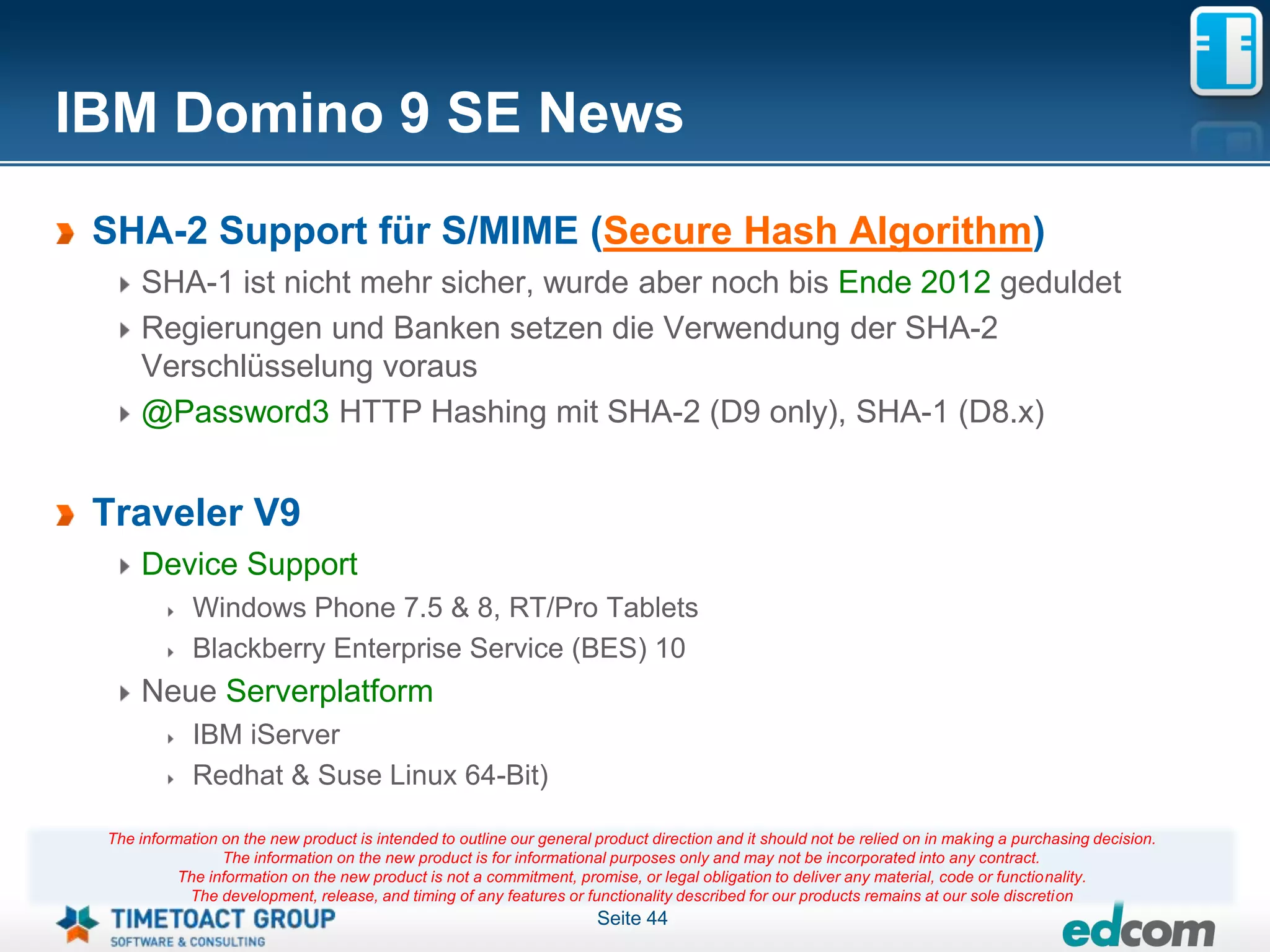 IBM Domino 9 SE News
 SHA-2 Support für S/MIME (Secure Hash Algorithm)
     SHA-1 ist nicht mehr sicher, wurde aber noch bis Ende 2012 geduldet
     Regierungen und Banken setzen die Verwendung der SHA-2
     Verschlüsselung voraus
     @Password3 HTTP Hashing mit SHA-2 (D9 only), SHA-1 (D8.x)


 Traveler V9
     Device Support
             Windows Phone 7.5 & 8, RT/Pro Tablets
             Blackberry Enterprise Service (BES) 10
     Neue Serverplatform
             IBM iServer
             Redhat & Suse Linux 64-Bit)

 The information on the new product is intended to outline our general product direction and it should not be relied on in making a purchasing decision.
                 The information on the new product is for informational purposes only and may not be incorporated into any contract.
           The information on the new product is not a commitment, promise, or legal obligation to deliver any material, code or functionality.
            The development, release, and timing of any features or functionality described for our products remains at our sole discretion
                                                                       Seite 44
 
