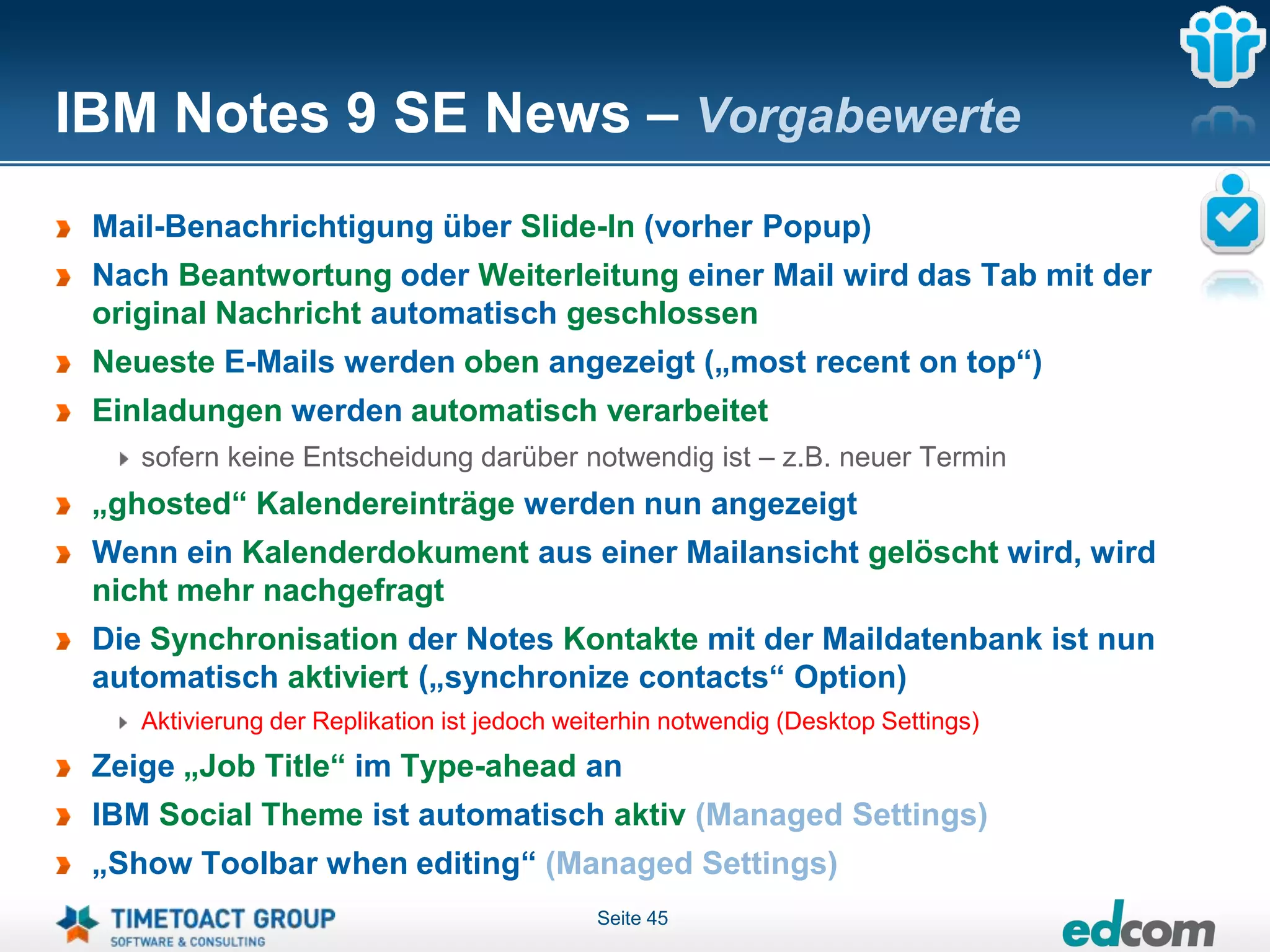 IBM Notes 9 SE News – Vorgabewerte
 Mail-Benachrichtigung über Slide-In (vorher Popup)
 Nach Beantwortung oder Weiterleitung einer Mail wird das Tab mit der
 original Nachricht automatisch geschlossen
 Neueste E-Mails werden oben angezeigt („most recent on top“)
 Einladungen werden automatisch verarbeitet
    sofern keine Entscheidung darüber notwendig ist – z.B. neuer Termin
 „ghosted“ Kalendereinträge werden nun angezeigt
 Wenn ein Kalenderdokument aus einer Mailansicht gelöscht wird, wird
 nicht mehr nachgefragt
 Die Synchronisation der Notes Kontakte mit der Maildatenbank ist nun
 automatisch aktiviert („synchronize contacts“ Option)
    Aktivierung der Replikation ist jedoch weiterhin notwendig (Desktop Settings)
 Zeige „Job Title“ im Type-ahead an
 IBM Social Theme ist automatisch aktiv (Managed Settings)
 „Show Toolbar when editing“ (Managed Settings)
                                             Seite 45
 