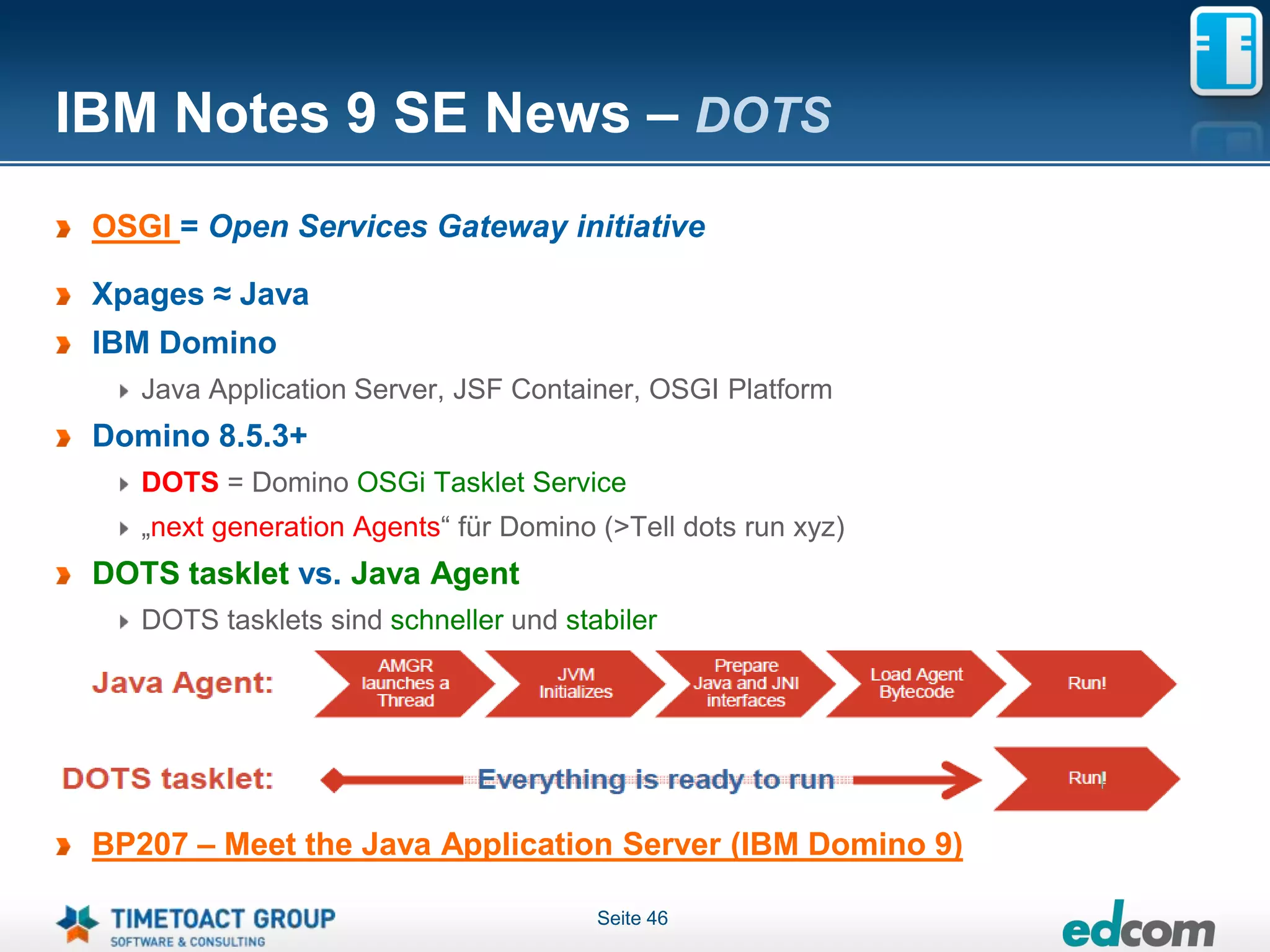 IBM Notes 9 SE News – DOTS
 OSGI = Open Services Gateway initiative

 Xpages ≈ Java
 IBM Domino
    Java Application Server, JSF Container, OSGI Platform
 Domino 8.5.3+
    DOTS = Domino OSGi Tasklet Service
    „next generation Agents“ für Domino (>Tell dots run xyz)
 DOTS tasklet vs. Java Agent
    DOTS tasklets sind schneller und stabiler




 BP207 – Meet the Java Application Server (IBM Domino 9)

                                        Seite 46
 
