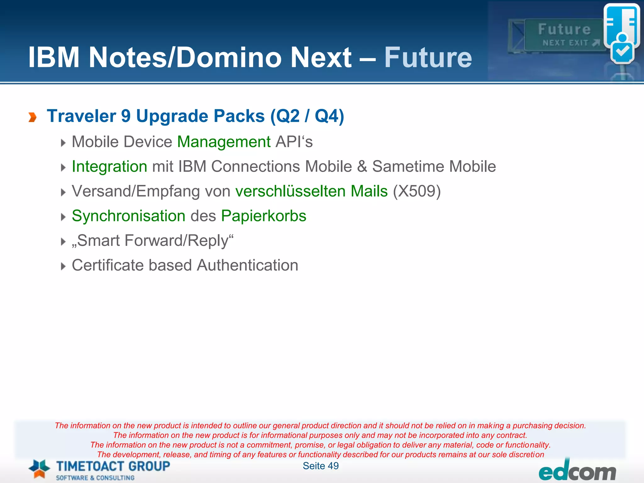 IBM Notes/Domino Next – Future
 Traveler 9 Upgrade Packs (Q2 / Q4)
     Mobile Device Management API„s
     Integration mit IBM Connections Mobile & Sametime Mobile
     Versand/Empfang von verschlüsselten Mails (X509)
     Synchronisation des Papierkorbs
     „Smart Forward/Reply“
     Certificate based Authentication




 The information on the new product is intended to outline our general product direction and it should not be relied on in making a purchasing decision.
                 The information on the new product is for informational purposes only and may not be incorporated into any contract.
           The information on the new product is not a commitment, promise, or legal obligation to deliver any material, code or functionality.
            The development, release, and timing of any features or functionality described for our products remains at our sole discretion
                                                                       Seite 49
 