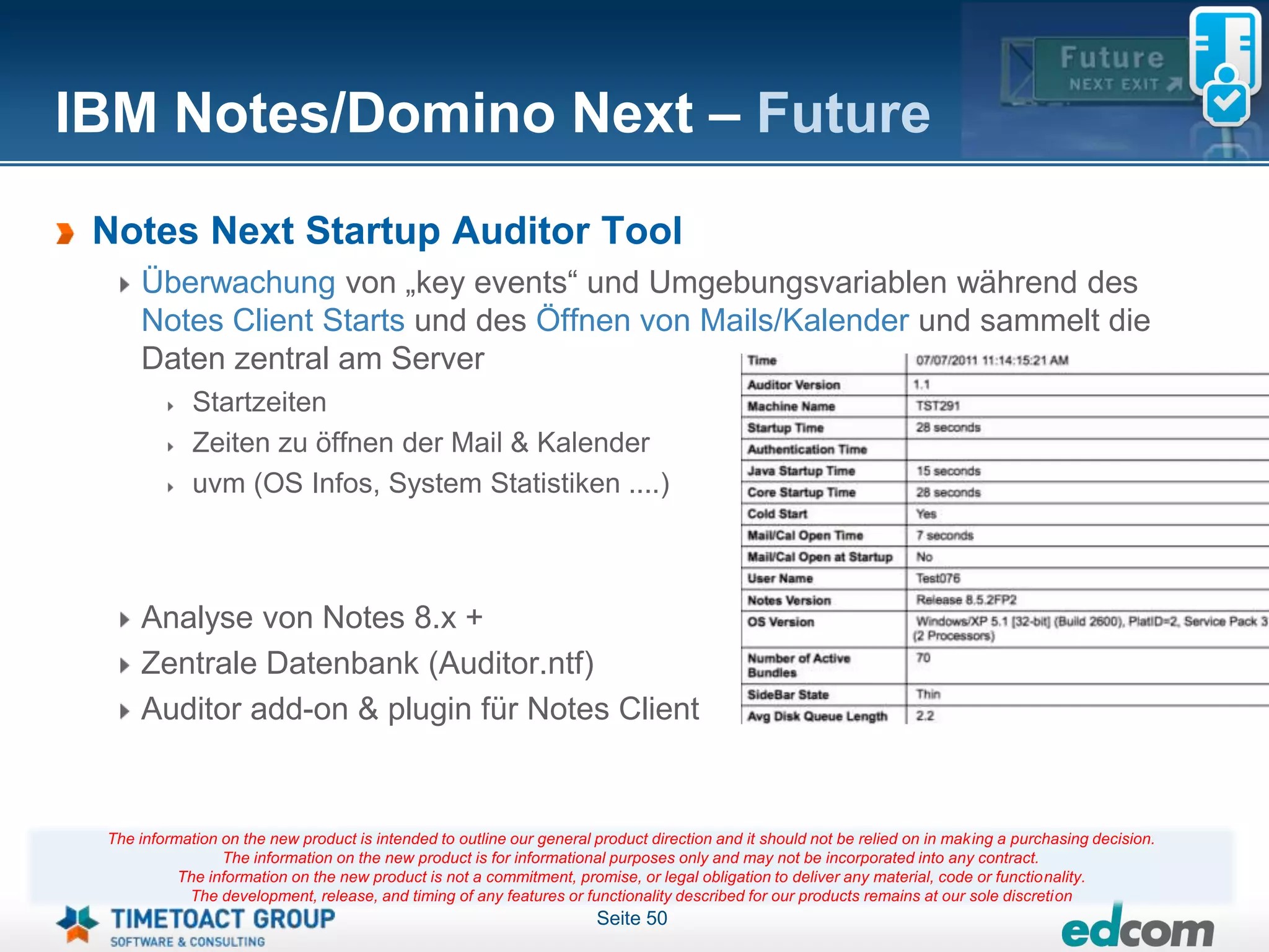 IBM Notes/Domino Next – Future
 Notes Next Startup Auditor Tool
     Überwachung von „key events“ und Umgebungsvariablen während des
     Notes Client Starts und des Öffnen von Mails/Kalender und sammelt die
     Daten zentral am Server
             Startzeiten
             Zeiten zu öffnen der Mail & Kalender
             uvm (OS Infos, System Statistiken ....)



     Analyse von Notes 8.x +
     Zentrale Datenbank (Auditor.ntf)
     Auditor add-on & plugin für Notes Client


 The information on the new product is intended to outline our general product direction and it should not be relied on in making a purchasing decision.
                 The information on the new product is for informational purposes only and may not be incorporated into any contract.
           The information on the new product is not a commitment, promise, or legal obligation to deliver any material, code or functionality.
            The development, release, and timing of any features or functionality described for our products remains at our sole discretion
                                                                       Seite 50
 