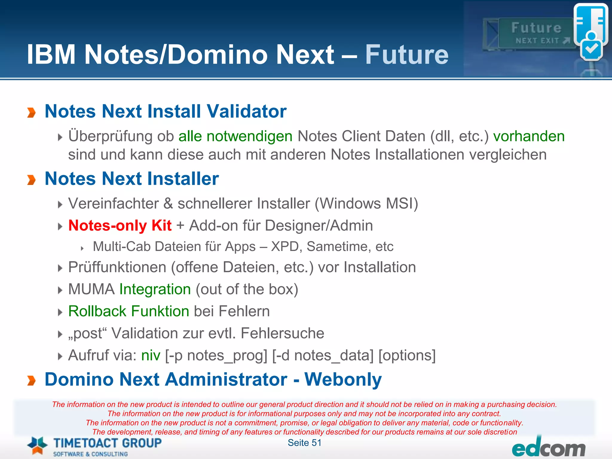 IBM Notes/Domino Next – Future
 Notes Next Install Validator
     Überprüfung ob alle notwendigen Notes Client Daten (dll, etc.) vorhanden
     sind und kann diese auch mit anderen Notes Installationen vergleichen
 Notes Next Installer
     Vereinfachter & schnellerer Installer (Windows MSI)
     Notes-only Kit + Add-on für Designer/Admin
             Multi-Cab Dateien für Apps – XPD, Sametime, etc
     Prüffunktionen (offene Dateien, etc.) vor Installation
     MUMA Integration (out of the box)
     Rollback Funktion bei Fehlern
     „post“ Validation zur evtl. Fehlersuche
     Aufruf via: niv [-p notes_prog] [-d notes_data] [options]
 Domino Next Administrator - Webonly
 The information on the new product is intended to outline our general product direction and it should not be relied on in making a purchasing decision.
                 The information on the new product is for informational purposes only and may not be incorporated into any contract.
           The information on the new product is not a commitment, promise, or legal obligation to deliver any material, code or functionality.
            The development, release, and timing of any features or functionality described for our products remains at our sole discretion
                                                                       Seite 51
 