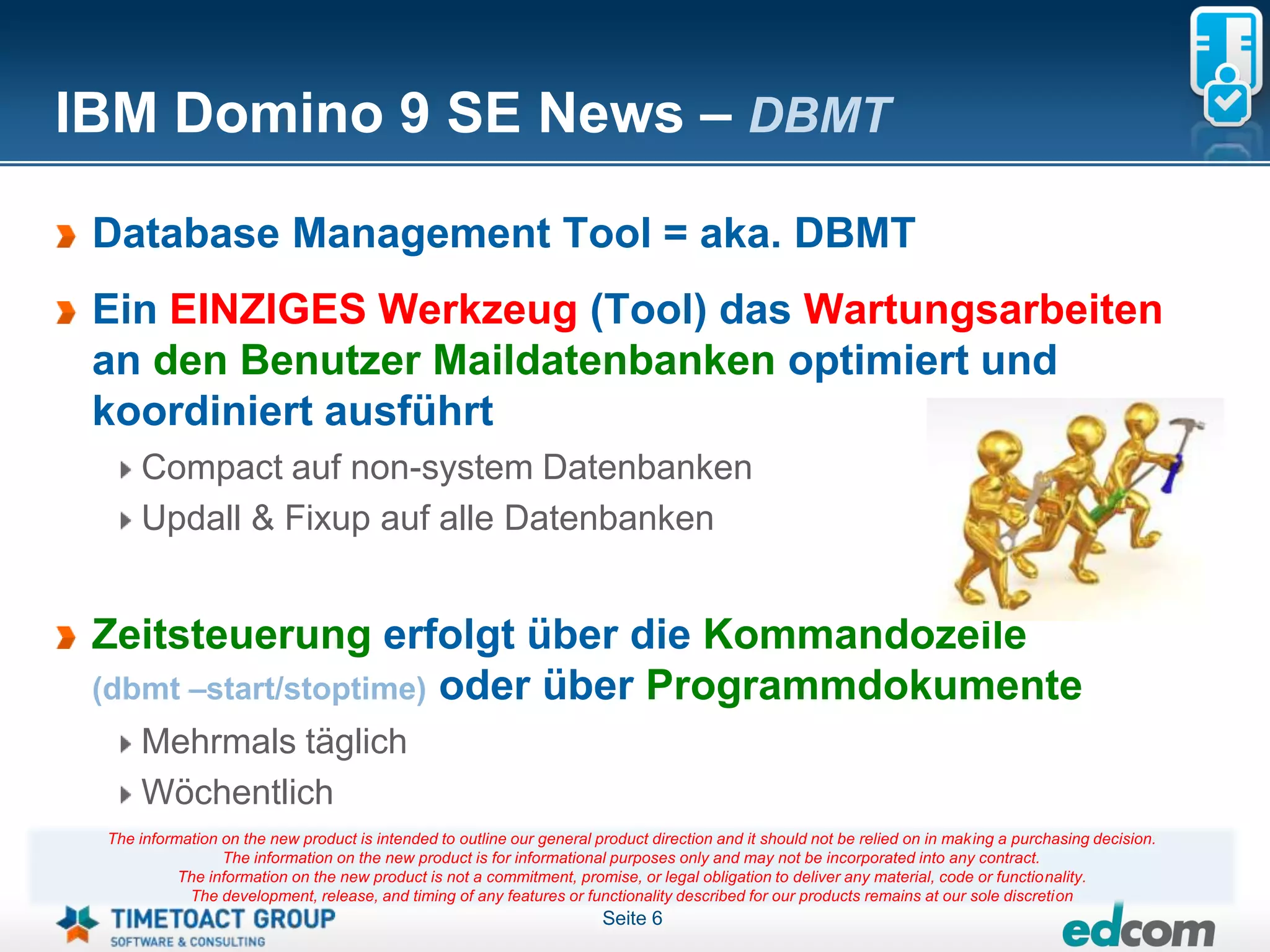 IBM Domino 9 SE News – DBMT

 Database Management Tool = aka. DBMT
 Ein EINZIGES Werkzeug (Tool) das Wartungsarbeiten
 an den Benutzer Maildatenbanken optimiert und
 koordiniert ausführt
     Compact auf non-system Datenbanken
     Updall & Fixup auf alle Datenbanken


 Zeitsteuerung erfolgt über die Kommandozeile
 (dbmt –start/stoptime) oder über Programmdokumente
     Mehrmals täglich
     Wöchentlich
 The information on the new product is intended to outline our general product direction and it should not be relied on in making a purchasing decision.
                 The information on the new product is for informational purposes only and may not be incorporated into any contract.
           The information on the new product is not a commitment, promise, or legal obligation to deliver any material, code or functionality.
            The development, release, and timing of any features or functionality described for our products remains at our sole discretion
                                                                        Seite 6
 