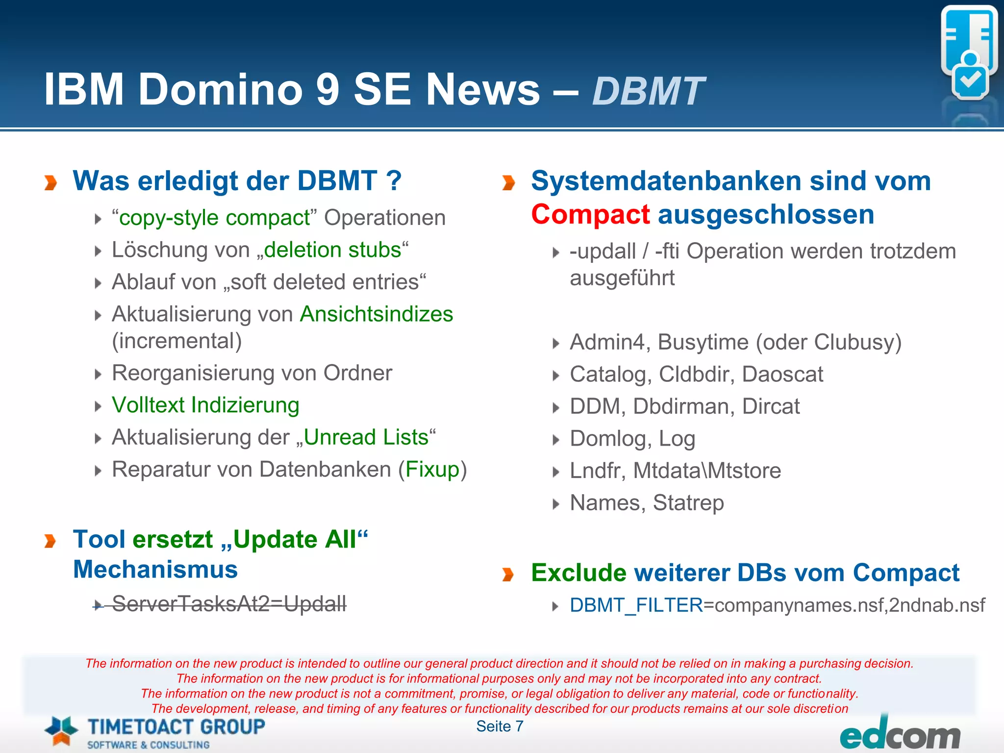 IBM Domino 9 SE News – DBMT
 Was erledigt der DBMT ?                                                           Systemdatenbanken sind vom
      “copy-style compact” Operationen                                             Compact ausgeschlossen
      Löschung von „deletion stubs“                                                       -updall / -fti Operation werden trotzdem
      Ablauf von „soft deleted entries“                                                   ausgeführt
      Aktualisierung von Ansichtsindizes
      (incremental)                                                                       Admin4, Busytime (oder Clubusy)
      Reorganisierung von Ordner                                                          Catalog, Cldbdir, Daoscat
      Volltext Indizierung                                                                DDM, Dbdirman, Dircat
      Aktualisierung der „Unread Lists“                                                   Domlog, Log
      Reparatur von Datenbanken (Fixup)                                                   Lndfr, MtdataMtstore
                                                                                          Names, Statrep
 Tool ersetzt „Update All“
 Mechanismus                                                                       Exclude weiterer DBs vom Compact
      ServerTasksAt2=Updall                                                               DBMT_FILTER=companynames.nsf,2ndnab.nsf

  The information on the new product is intended to outline our general product direction and it should not be relied on in making a purchasing decision.
                  The information on the new product is for informational purposes only and may not be incorporated into any contract.
            The information on the new product is not a commitment, promise, or legal obligation to deliver any material, code or functionality.
             The development, release, and timing of any features or functionality described for our products remains at our sole discretion
                                                                         Seite 7
 
